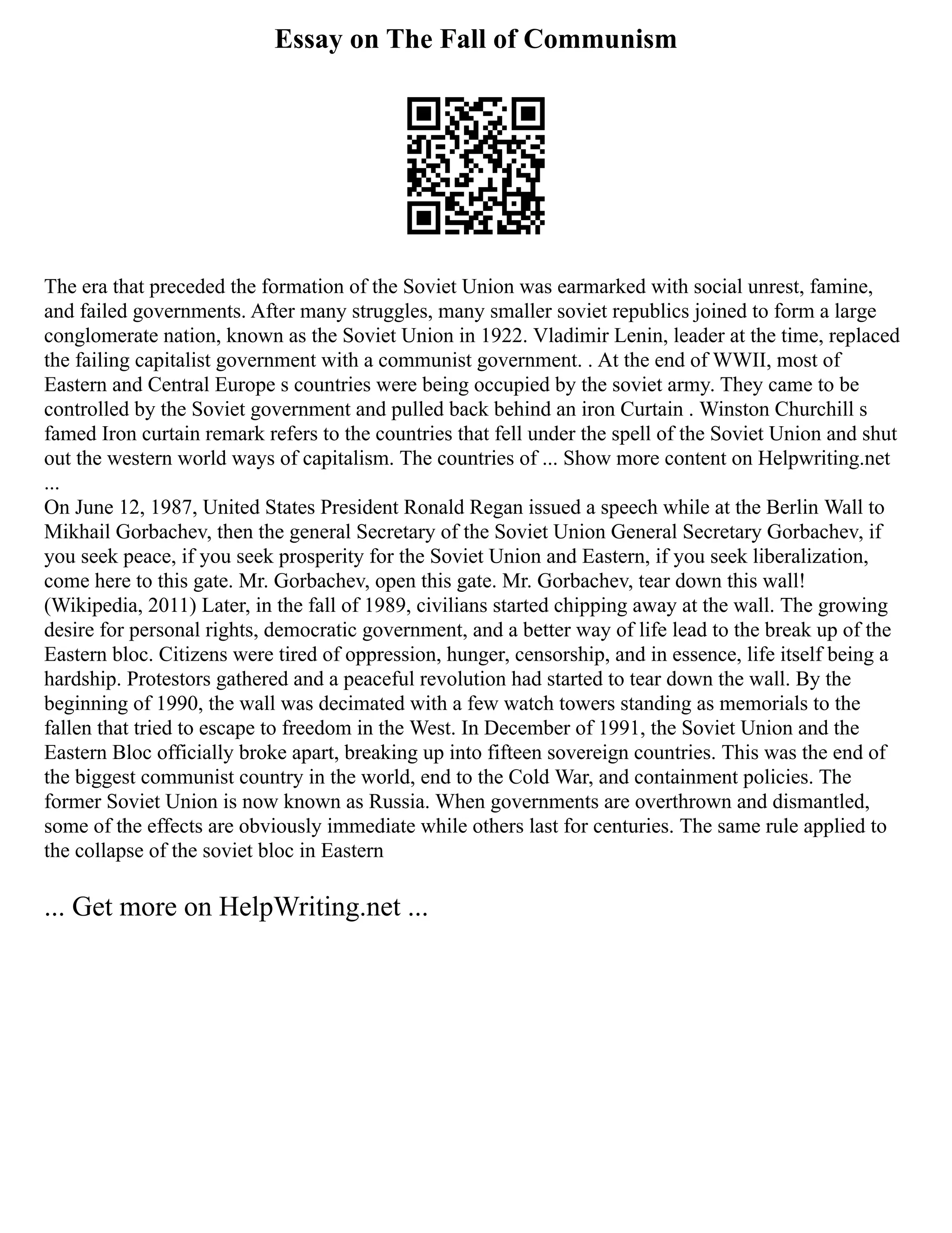 Essay on The Fall of Communism
The era that preceded the formation of the Soviet Union was earmarked with social unrest, famine,
and failed governments. After many struggles, many smaller soviet republics joined to form a large
conglomerate nation, known as the Soviet Union in 1922. Vladimir Lenin, leader at the time, replaced
the failing capitalist government with a communist government. . At the end of WWII, most of
Eastern and Central Europe s countries were being occupied by the soviet army. They came to be
controlled by the Soviet government and pulled back behind an iron Curtain . Winston Churchill s
famed Iron curtain remark refers to the countries that fell under the spell of the Soviet Union and shut
out the western world ways of capitalism. The countries of ... Show more content on Helpwriting.net
...
On June 12, 1987, United States President Ronald Regan issued a speech while at the Berlin Wall to
Mikhail Gorbachev, then the general Secretary of the Soviet Union General Secretary Gorbachev, if
you seek peace, if you seek prosperity for the Soviet Union and Eastern, if you seek liberalization,
come here to this gate. Mr. Gorbachev, open this gate. Mr. Gorbachev, tear down this wall!
(Wikipedia, 2011) Later, in the fall of 1989, civilians started chipping away at the wall. The growing
desire for personal rights, democratic government, and a better way of life lead to the break up of the
Eastern bloc. Citizens were tired of oppression, hunger, censorship, and in essence, life itself being a
hardship. Protestors gathered and a peaceful revolution had started to tear down the wall. By the
beginning of 1990, the wall was decimated with a few watch towers standing as memorials to the
fallen that tried to escape to freedom in the West. In December of 1991, the Soviet Union and the
Eastern Bloc officially broke apart, breaking up into fifteen sovereign countries. This was the end of
the biggest communist country in the world, end to the Cold War, and containment policies. The
former Soviet Union is now known as Russia. When governments are overthrown and dismantled,
some of the effects are obviously immediate while others last for centuries. The same rule applied to
the collapse of the soviet bloc in Eastern
... Get more on HelpWriting.net ...
 