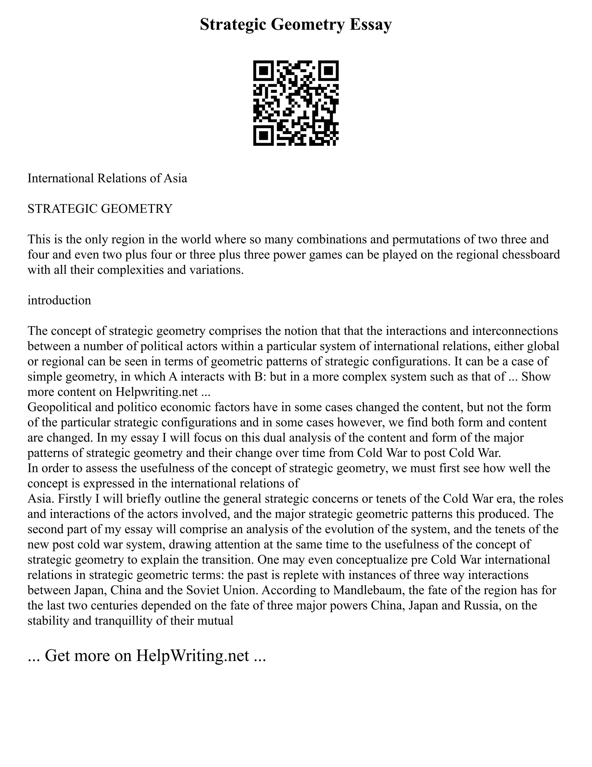 Strategic Geometry Essay
International Relations of Asia
STRATEGIC GEOMETRY
This is the only region in the world where so many combinations and permutations of two three and
four and even two plus four or three plus three power games can be played on the regional chessboard
with all their complexities and variations.
introduction
The concept of strategic geometry comprises the notion that that the interactions and interconnections
between a number of political actors within a particular system of international relations, either global
or regional can be seen in terms of geometric patterns of strategic configurations. It can be a case of
simple geometry, in which A interacts with B: but in a more complex system such as that of ... Show
more content on Helpwriting.net ...
Geopolitical and politico economic factors have in some cases changed the content, but not the form
of the particular strategic configurations and in some cases however, we find both form and content
are changed. In my essay I will focus on this dual analysis of the content and form of the major
patterns of strategic geometry and their change over time from Cold War to post Cold War.
In order to assess the usefulness of the concept of strategic geometry, we must first see how well the
concept is expressed in the international relations of
Asia. Firstly I will briefly outline the general strategic concerns or tenets of the Cold War era, the roles
and interactions of the actors involved, and the major strategic geometric patterns this produced. The
second part of my essay will comprise an analysis of the evolution of the system, and the tenets of the
new post cold war system, drawing attention at the same time to the usefulness of the concept of
strategic geometry to explain the transition. One may even conceptualize pre Cold War international
relations in strategic geometric terms: the past is replete with instances of three way interactions
between Japan, China and the Soviet Union. According to Mandlebaum, the fate of the region has for
the last two centuries depended on the fate of three major powers China, Japan and Russia, on the
stability and tranquillity of their mutual
... Get more on HelpWriting.net ...
 