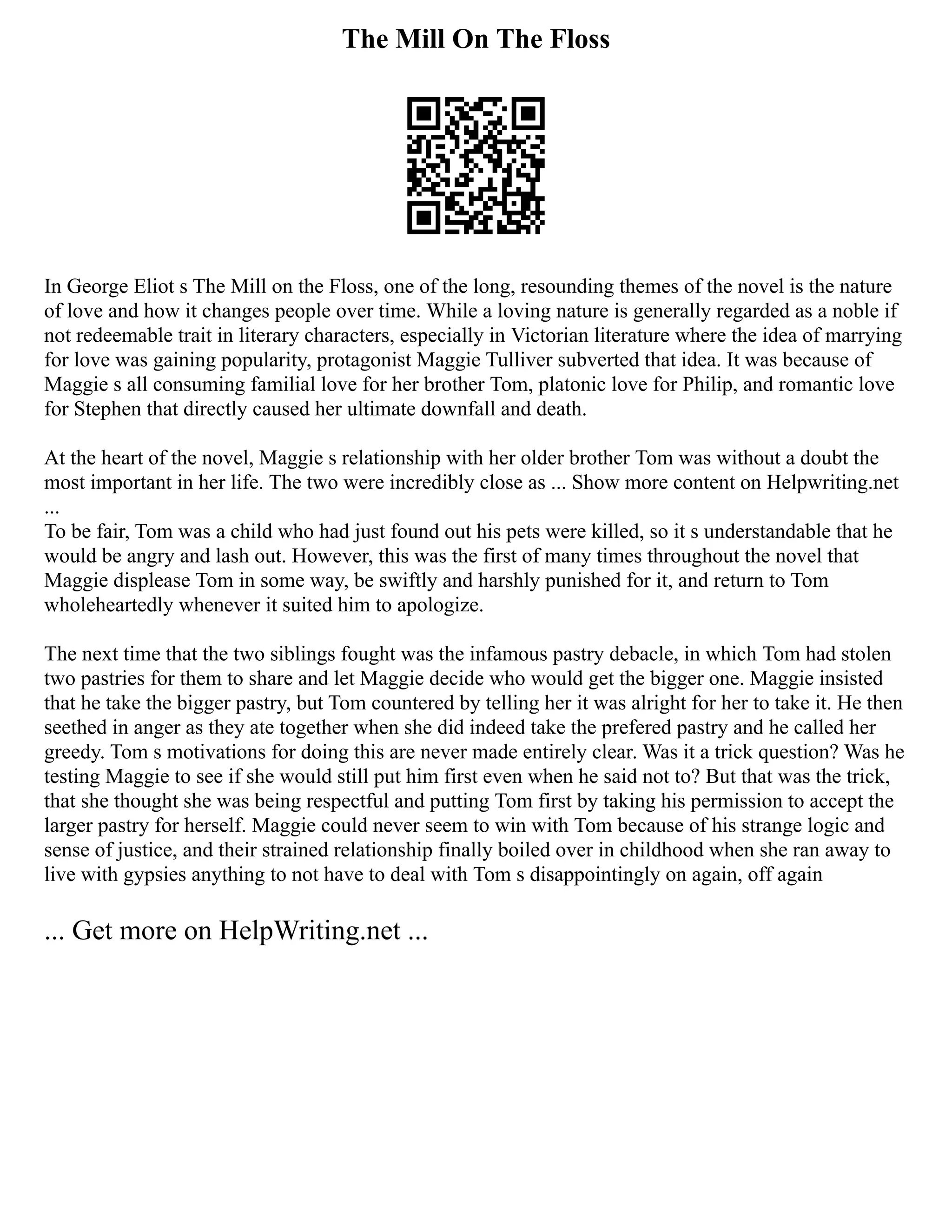 The Mill On The Floss
In George Eliot s The Mill on the Floss, one of the long, resounding themes of the novel is the nature
of love and how it changes people over time. While a loving nature is generally regarded as a noble if
not redeemable trait in literary characters, especially in Victorian literature where the idea of marrying
for love was gaining popularity, protagonist Maggie Tulliver subverted that idea. It was because of
Maggie s all consuming familial love for her brother Tom, platonic love for Philip, and romantic love
for Stephen that directly caused her ultimate downfall and death.
At the heart of the novel, Maggie s relationship with her older brother Tom was without a doubt the
most important in her life. The two were incredibly close as ... Show more content on Helpwriting.net
...
To be fair, Tom was a child who had just found out his pets were killed, so it s understandable that he
would be angry and lash out. However, this was the first of many times throughout the novel that
Maggie displease Tom in some way, be swiftly and harshly punished for it, and return to Tom
wholeheartedly whenever it suited him to apologize.
The next time that the two siblings fought was the infamous pastry debacle, in which Tom had stolen
two pastries for them to share and let Maggie decide who would get the bigger one. Maggie insisted
that he take the bigger pastry, but Tom countered by telling her it was alright for her to take it. He then
seethed in anger as they ate together when she did indeed take the prefered pastry and he called her
greedy. Tom s motivations for doing this are never made entirely clear. Was it a trick question? Was he
testing Maggie to see if she would still put him first even when he said not to? But that was the trick,
that she thought she was being respectful and putting Tom first by taking his permission to accept the
larger pastry for herself. Maggie could never seem to win with Tom because of his strange logic and
sense of justice, and their strained relationship finally boiled over in childhood when she ran away to
live with gypsies anything to not have to deal with Tom s disappointingly on again, off again
... Get more on HelpWriting.net ...
 