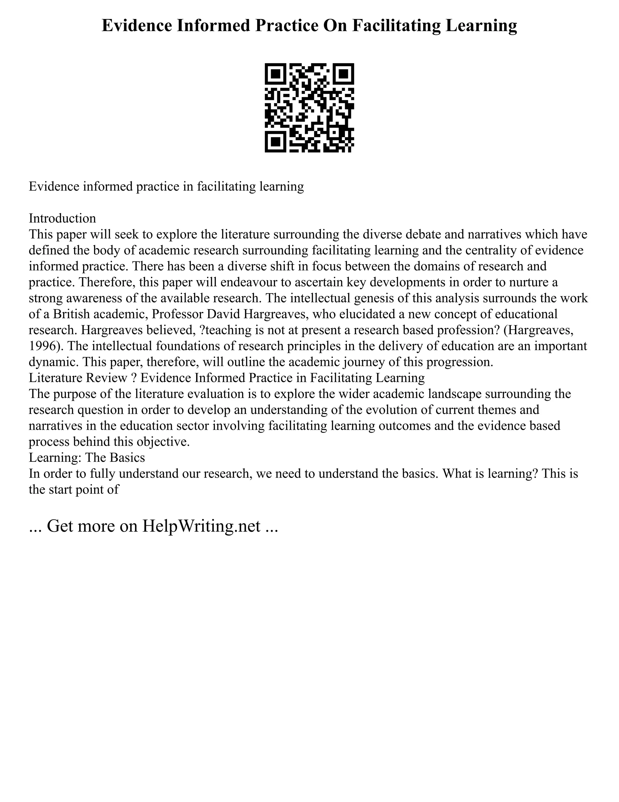 Evidence Informed Practice On Facilitating Learning
Evidence informed practice in facilitating learning
Introduction
This paper will seek to explore the literature surrounding the diverse debate and narratives which have
defined the body of academic research surrounding facilitating learning and the centrality of evidence
informed practice. There has been a diverse shift in focus between the domains of research and
practice. Therefore, this paper will endeavour to ascertain key developments in order to nurture a
strong awareness of the available research. The intellectual genesis of this analysis surrounds the work
of a British academic, Professor David Hargreaves, who elucidated a new concept of educational
research. Hargreaves believed, ?teaching is not at present a research based profession? (Hargreaves,
1996). The intellectual foundations of research principles in the delivery of education are an important
dynamic. This paper, therefore, will outline the academic journey of this progression.
Literature Review ? Evidence Informed Practice in Facilitating Learning
The purpose of the literature evaluation is to explore the wider academic landscape surrounding the
research question in order to develop an understanding of the evolution of current themes and
narratives in the education sector involving facilitating learning outcomes and the evidence based
process behind this objective.
Learning: The Basics
In order to fully understand our research, we need to understand the basics. What is learning? This is
the start point of
... Get more on HelpWriting.net ...
 