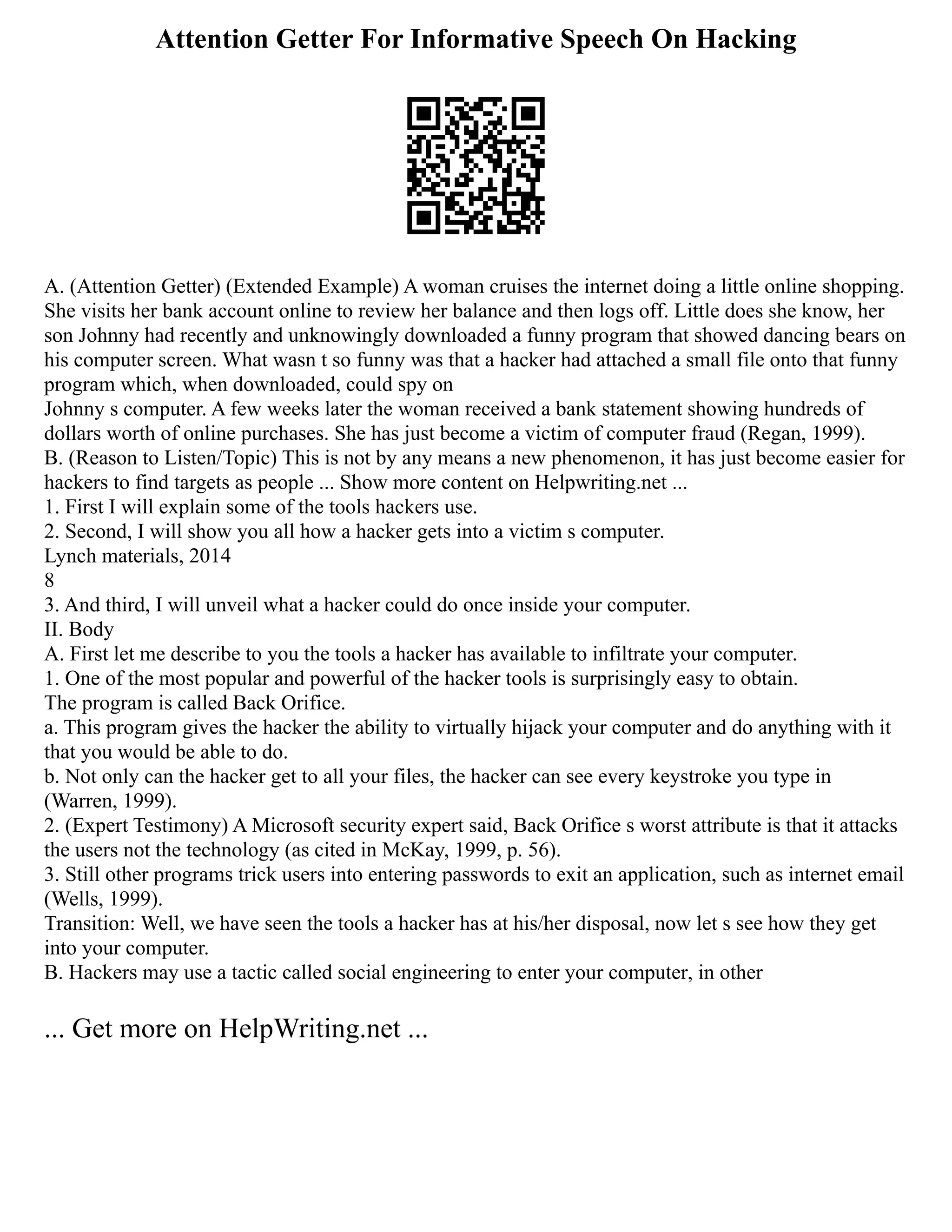 Attention Getter For Informative Speech On Hacking
A. (Attention Getter) (Extended Example) A woman cruises the internet doing a little online shopping.
She visits her bank account online to review her balance and then logs off. Little does she know, her
son Johnny had recently and unknowingly downloaded a funny program that showed dancing bears on
his computer screen. What wasn t so funny was that a hacker had attached a small file onto that funny
program which, when downloaded, could spy on
Johnny s computer. A few weeks later the woman received a bank statement showing hundreds of
dollars worth of online purchases. She has just become a victim of computer fraud (Regan, 1999).
B. (Reason to Listen/Topic) This is not by any means a new phenomenon, it has just become easier for
hackers to find targets as people ... Show more content on Helpwriting.net ...
1. First I will explain some of the tools hackers use.
2. Second, I will show you all how a hacker gets into a victim s computer.
Lynch materials, 2014
8
3. And third, I will unveil what a hacker could do once inside your computer.
II. Body
A. First let me describe to you the tools a hacker has available to infiltrate your computer.
1. One of the most popular and powerful of the hacker tools is surprisingly easy to obtain.
The program is called Back Orifice.
a. This program gives the hacker the ability to virtually hijack your computer and do anything with it
that you would be able to do.
b. Not only can the hacker get to all your files, the hacker can see every keystroke you type in
(Warren, 1999).
2. (Expert Testimony) A Microsoft security expert said, Back Orifice s worst attribute is that it attacks
the users not the technology (as cited in McKay, 1999, p. 56).
3. Still other programs trick users into entering passwords to exit an application, such as internet email
(Wells, 1999).
Transition: Well, we have seen the tools a hacker has at his/her disposal, now let s see how they get
into your computer.
B. Hackers may use a tactic called social engineering to enter your computer, in other
... Get more on HelpWriting.net ...
 