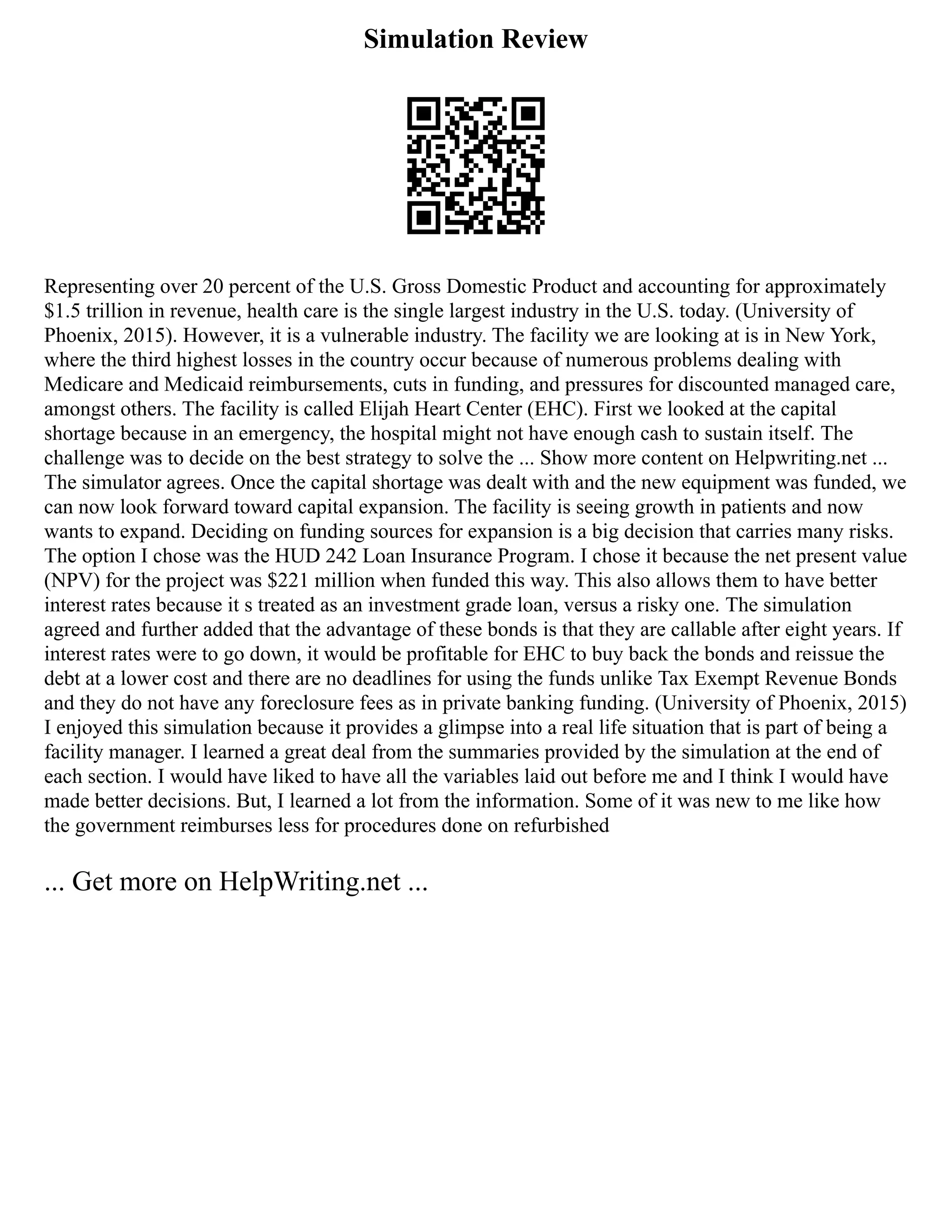 Simulation Review
Representing over 20 percent of the U.S. Gross Domestic Product and accounting for approximately
$1.5 trillion in revenue, health care is the single largest industry in the U.S. today. (University of
Phoenix, 2015). However, it is a vulnerable industry. The facility we are looking at is in New York,
where the third highest losses in the country occur because of numerous problems dealing with
Medicare and Medicaid reimbursements, cuts in funding, and pressures for discounted managed care,
amongst others. The facility is called Elijah Heart Center (EHC). First we looked at the capital
shortage because in an emergency, the hospital might not have enough cash to sustain itself. The
challenge was to decide on the best strategy to solve the ... Show more content on Helpwriting.net ...
The simulator agrees. Once the capital shortage was dealt with and the new equipment was funded, we
can now look forward toward capital expansion. The facility is seeing growth in patients and now
wants to expand. Deciding on funding sources for expansion is a big decision that carries many risks.
The option I chose was the HUD 242 Loan Insurance Program. I chose it because the net present value
(NPV) for the project was $221 million when funded this way. This also allows them to have better
interest rates because it s treated as an investment grade loan, versus a risky one. The simulation
agreed and further added that the advantage of these bonds is that they are callable after eight years. If
interest rates were to go down, it would be profitable for EHC to buy back the bonds and reissue the
debt at a lower cost and there are no deadlines for using the funds unlike Tax Exempt Revenue Bonds
and they do not have any foreclosure fees as in private banking funding. (University of Phoenix, 2015)
I enjoyed this simulation because it provides a glimpse into a real life situation that is part of being a
facility manager. I learned a great deal from the summaries provided by the simulation at the end of
each section. I would have liked to have all the variables laid out before me and I think I would have
made better decisions. But, I learned a lot from the information. Some of it was new to me like how
the government reimburses less for procedures done on refurbished
... Get more on HelpWriting.net ...
 