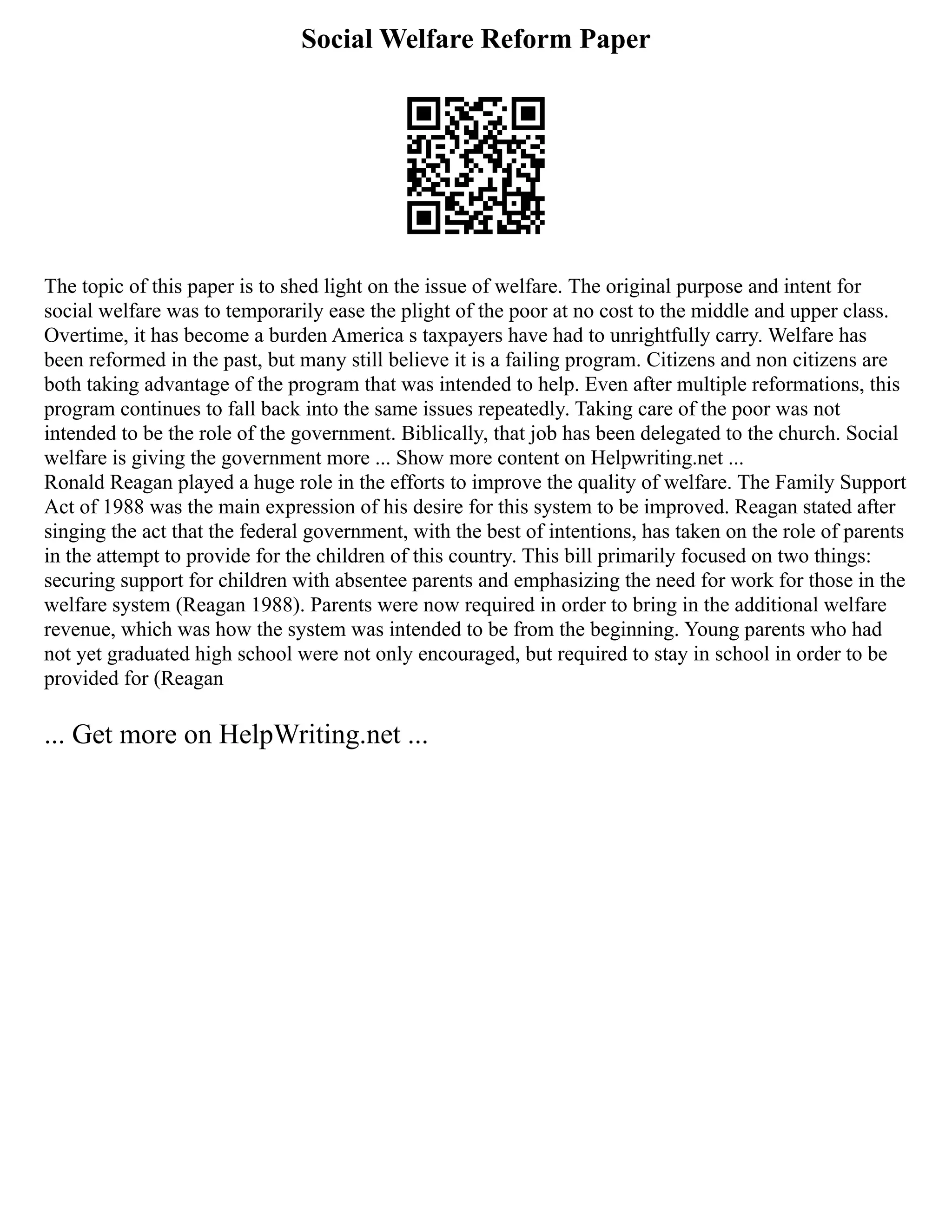 Social Welfare Reform Paper
The topic of this paper is to shed light on the issue of welfare. The original purpose and intent for
social welfare was to temporarily ease the plight of the poor at no cost to the middle and upper class.
Overtime, it has become a burden America s taxpayers have had to unrightfully carry. Welfare has
been reformed in the past, but many still believe it is a failing program. Citizens and non citizens are
both taking advantage of the program that was intended to help. Even after multiple reformations, this
program continues to fall back into the same issues repeatedly. Taking care of the poor was not
intended to be the role of the government. Biblically, that job has been delegated to the church. Social
welfare is giving the government more ... Show more content on Helpwriting.net ...
Ronald Reagan played a huge role in the efforts to improve the quality of welfare. The Family Support
Act of 1988 was the main expression of his desire for this system to be improved. Reagan stated after
singing the act that the federal government, with the best of intentions, has taken on the role of parents
in the attempt to provide for the children of this country. This bill primarily focused on two things:
securing support for children with absentee parents and emphasizing the need for work for those in the
welfare system (Reagan 1988). Parents were now required in order to bring in the additional welfare
revenue, which was how the system was intended to be from the beginning. Young parents who had
not yet graduated high school were not only encouraged, but required to stay in school in order to be
provided for (Reagan
... Get more on HelpWriting.net ...
 
