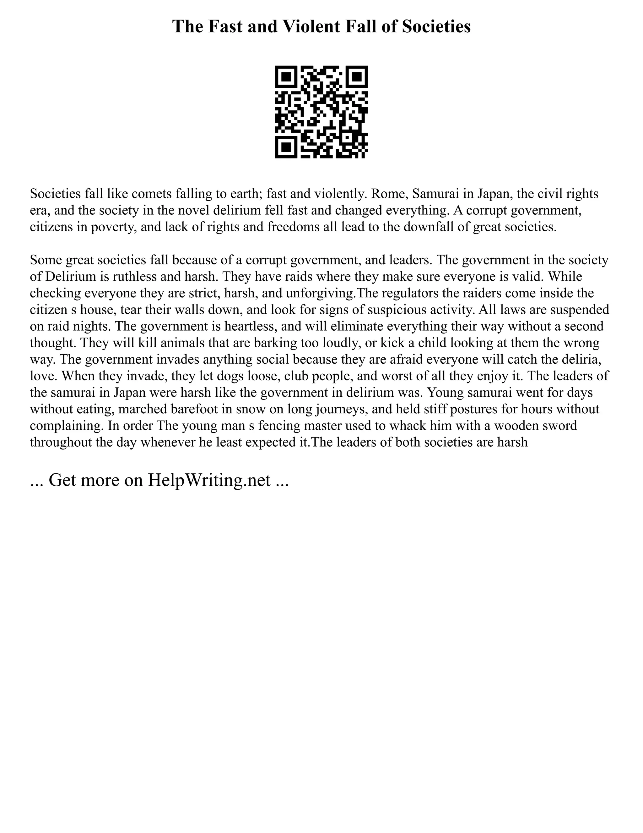The Fast and Violent Fall of Societies
Societies fall like comets falling to earth; fast and violently. Rome, Samurai in Japan, the civil rights
era, and the society in the novel delirium fell fast and changed everything. A corrupt government,
citizens in poverty, and lack of rights and freedoms all lead to the downfall of great societies.
Some great societies fall because of a corrupt government, and leaders. The government in the society
of Delirium is ruthless and harsh. They have raids where they make sure everyone is valid. While
checking everyone they are strict, harsh, and unforgiving.The regulators the raiders come inside the
citizen s house, tear their walls down, and look for signs of suspicious activity. All laws are suspended
on raid nights. The government is heartless, and will eliminate everything their way without a second
thought. They will kill animals that are barking too loudly, or kick a child looking at them the wrong
way. The government invades anything social because they are afraid everyone will catch the deliria,
love. When they invade, they let dogs loose, club people, and worst of all they enjoy it. The leaders of
the samurai in Japan were harsh like the government in delirium was. Young samurai went for days
without eating, marched barefoot in snow on long journeys, and held stiff postures for hours without
complaining. In order The young man s fencing master used to whack him with a wooden sword
throughout the day whenever he least expected it.The leaders of both societies are harsh
... Get more on HelpWriting.net ...
 