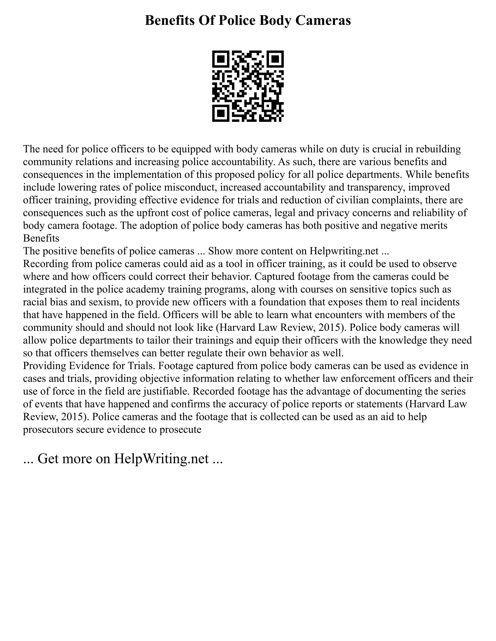 Benefits Of Police Body Cameras
The need for police officers to be equipped with body cameras while on duty is crucial in rebuilding
community relations and increasing police accountability. As such, there are various benefits and
consequences in the implementation of this proposed policy for all police departments. While benefits
include lowering rates of police misconduct, increased accountability and transparency, improved
officer training, providing effective evidence for trials and reduction of civilian complaints, there are
consequences such as the upfront cost of police cameras, legal and privacy concerns and reliability of
body camera footage. The adoption of police body cameras has both positive and negative merits
Benefits
The positive benefits of police cameras ... Show more content on Helpwriting.net ...
Recording from police cameras could aid as a tool in officer training, as it could be used to observe
where and how officers could correct their behavior. Captured footage from the cameras could be
integrated in the police academy training programs, along with courses on sensitive topics such as
racial bias and sexism, to provide new officers with a foundation that exposes them to real incidents
that have happened in the field. Officers will be able to learn what encounters with members of the
community should and should not look like (Harvard Law Review, 2015). Police body cameras will
allow police departments to tailor their trainings and equip their officers with the knowledge they need
so that officers themselves can better regulate their own behavior as well.
Providing Evidence for Trials. Footage captured from police body cameras can be used as evidence in
cases and trials, providing objective information relating to whether law enforcement officers and their
use of force in the field are justifiable. Recorded footage has the advantage of documenting the series
of events that have happened and confirms the accuracy of police reports or statements (Harvard Law
Review, 2015). Police cameras and the footage that is collected can be used as an aid to help
prosecutors secure evidence to prosecute
... Get more on HelpWriting.net ...
 