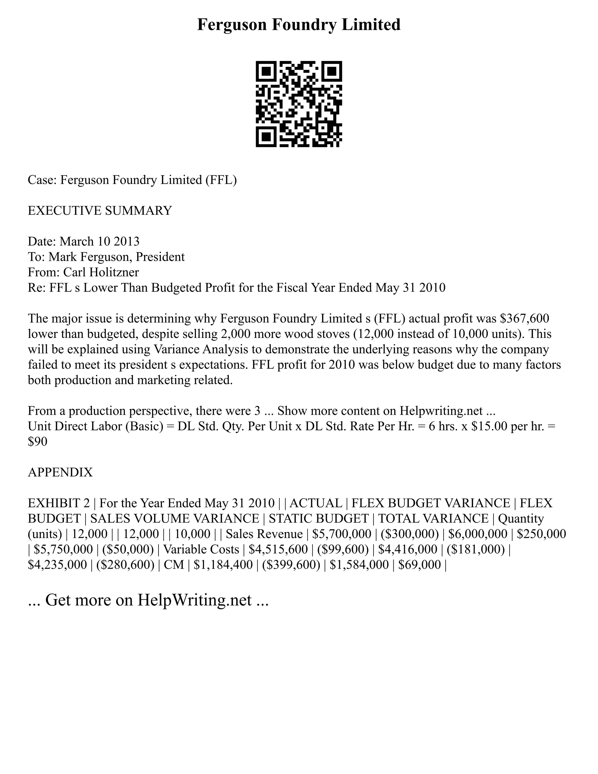 Ferguson Foundry Limited
Case: Ferguson Foundry Limited (FFL)
EXECUTIVE SUMMARY
Date: March 10 2013
To: Mark Ferguson, President
From: Carl Holitzner
Re: FFL s Lower Than Budgeted Profit for the Fiscal Year Ended May 31 2010
The major issue is determining why Ferguson Foundry Limited s (FFL) actual profit was $367,600
lower than budgeted, despite selling 2,000 more wood stoves (12,000 instead of 10,000 units). This
will be explained using Variance Analysis to demonstrate the underlying reasons why the company
failed to meet its president s expectations. FFL profit for 2010 was below budget due to many factors
both production and marketing related.
From a production perspective, there were 3 ... Show more content on Helpwriting.net ...
Unit Direct Labor (Basic) = DL Std. Qty. Per Unit x DL Std. Rate Per Hr. = 6 hrs. x $15.00 per hr. =
$90
APPENDIX
EXHIBIT 2 | For the Year Ended May 31 2010 | | ACTUAL | FLEX BUDGET VARIANCE | FLEX
BUDGET | SALES VOLUME VARIANCE | STATIC BUDGET | TOTAL VARIANCE | Quantity
(units) | 12,000 | | 12,000 | | 10,000 | | Sales Revenue | $5,700,000 | ($300,000) | $6,000,000 | $250,000
| $5,750,000 | ($50,000) | Variable Costs | $4,515,600 | ($99,600) | $4,416,000 | ($181,000) |
$4,235,000 | ($280,600) | CM | $1,184,400 | ($399,600) | $1,584,000 | $69,000 |
... Get more on HelpWriting.net ...
 