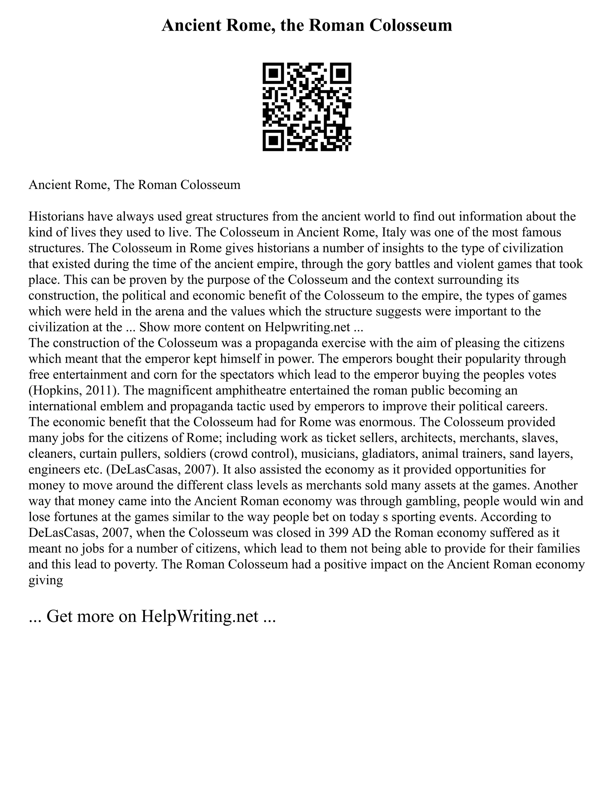 Ancient Rome, the Roman Colosseum
Ancient Rome, The Roman Colosseum
Historians have always used great structures from the ancient world to find out information about the
kind of lives they used to live. The Colosseum in Ancient Rome, Italy was one of the most famous
structures. The Colosseum in Rome gives historians a number of insights to the type of civilization
that existed during the time of the ancient empire, through the gory battles and violent games that took
place. This can be proven by the purpose of the Colosseum and the context surrounding its
construction, the political and economic benefit of the Colosseum to the empire, the types of games
which were held in the arena and the values which the structure suggests were important to the
civilization at the ... Show more content on Helpwriting.net ...
The construction of the Colosseum was a propaganda exercise with the aim of pleasing the citizens
which meant that the emperor kept himself in power. The emperors bought their popularity through
free entertainment and corn for the spectators which lead to the emperor buying the peoples votes
(Hopkins, 2011). The magnificent amphitheatre entertained the roman public becoming an
international emblem and propaganda tactic used by emperors to improve their political careers.
The economic benefit that the Colosseum had for Rome was enormous. The Colosseum provided
many jobs for the citizens of Rome; including work as ticket sellers, architects, merchants, slaves,
cleaners, curtain pullers, soldiers (crowd control), musicians, gladiators, animal trainers, sand layers,
engineers etc. (DeLasCasas, 2007). It also assisted the economy as it provided opportunities for
money to move around the different class levels as merchants sold many assets at the games. Another
way that money came into the Ancient Roman economy was through gambling, people would win and
lose fortunes at the games similar to the way people bet on today s sporting events. According to
DeLasCasas, 2007, when the Colosseum was closed in 399 AD the Roman economy suffered as it
meant no jobs for a number of citizens, which lead to them not being able to provide for their families
and this lead to poverty. The Roman Colosseum had a positive impact on the Ancient Roman economy
giving
... Get more on HelpWriting.net ...
 