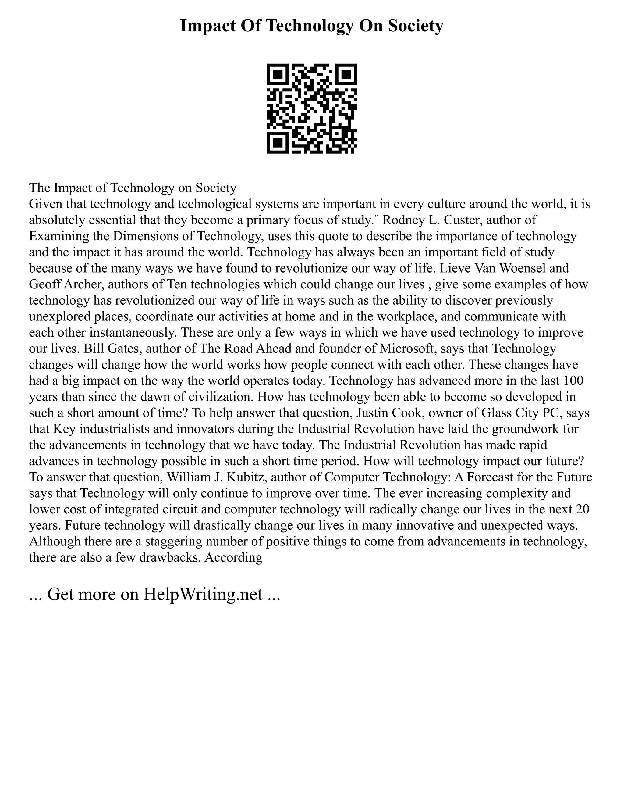 Impact Of Technology On Society
The Impact of Technology on Society
Given that technology and technological systems are important in every culture around the world, it is
absolutely essential that they become a primary focus of study.¨ Rodney L. Custer, author of
Examining the Dimensions of Technology, uses this quote to describe the importance of technology
and the impact it has around the world. Technology has always been an important field of study
because of the many ways we have found to revolutionize our way of life. Lieve Van Woensel and
Geoff Archer, authors of Ten technologies which could change our lives , give some examples of how
technology has revolutionized our way of life in ways such as the ability to discover previously
unexplored places, coordinate our activities at home and in the workplace, and communicate with
each other instantaneously. These are only a few ways in which we have used technology to improve
our lives. Bill Gates, author of The Road Ahead and founder of Microsoft, says that Technology
changes will change how the world works how people connect with each other. These changes have
had a big impact on the way the world operates today. Technology has advanced more in the last 100
years than since the dawn of civilization. How has technology been able to become so developed in
such a short amount of time? To help answer that question, Justin Cook, owner of Glass City PC, says
that Key industrialists and innovators during the Industrial Revolution have laid the groundwork for
the advancements in technology that we have today. The Industrial Revolution has made rapid
advances in technology possible in such a short time period. How will technology impact our future?
To answer that question, William J. Kubitz, author of Computer Technology: A Forecast for the Future
says that Technology will only continue to improve over time. The ever increasing complexity and
lower cost of integrated circuit and computer technology will radically change our lives in the next 20
years. Future technology will drastically change our lives in many innovative and unexpected ways.
Although there are a staggering number of positive things to come from advancements in technology,
there are also a few drawbacks. According
... Get more on HelpWriting.net ...
 