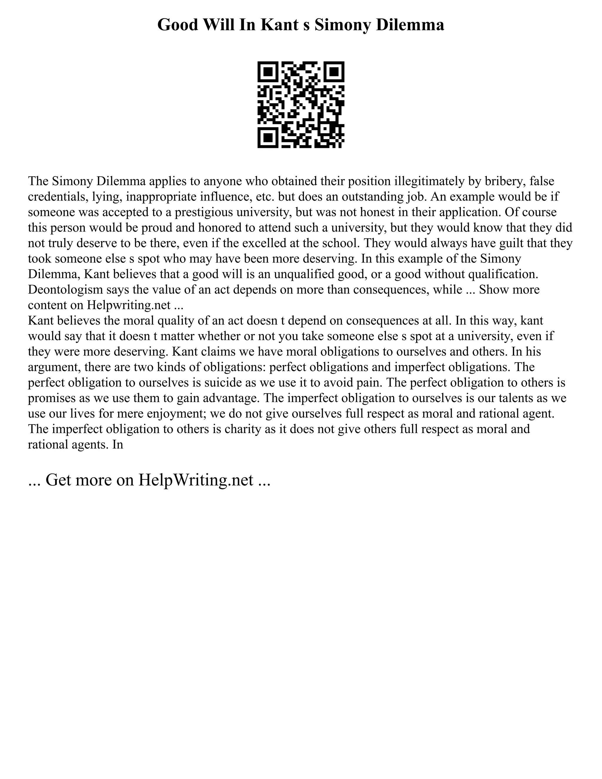 Good Will In Kant s Simony Dilemma
The Simony Dilemma applies to anyone who obtained their position illegitimately by bribery, false
credentials, lying, inappropriate influence, etc. but does an outstanding job. An example would be if
someone was accepted to a prestigious university, but was not honest in their application. Of course
this person would be proud and honored to attend such a university, but they would know that they did
not truly deserve to be there, even if the excelled at the school. They would always have guilt that they
took someone else s spot who may have been more deserving. In this example of the Simony
Dilemma, Kant believes that a good will is an unqualified good, or a good without qualification.
Deontologism says the value of an act depends on more than consequences, while ... Show more
content on Helpwriting.net ...
Kant believes the moral quality of an act doesn t depend on consequences at all. In this way, kant
would say that it doesn t matter whether or not you take someone else s spot at a university, even if
they were more deserving. Kant claims we have moral obligations to ourselves and others. In his
argument, there are two kinds of obligations: perfect obligations and imperfect obligations. The
perfect obligation to ourselves is suicide as we use it to avoid pain. The perfect obligation to others is
promises as we use them to gain advantage. The imperfect obligation to ourselves is our talents as we
use our lives for mere enjoyment; we do not give ourselves full respect as moral and rational agent.
The imperfect obligation to others is charity as it does not give others full respect as moral and
rational agents. In
... Get more on HelpWriting.net ...
 