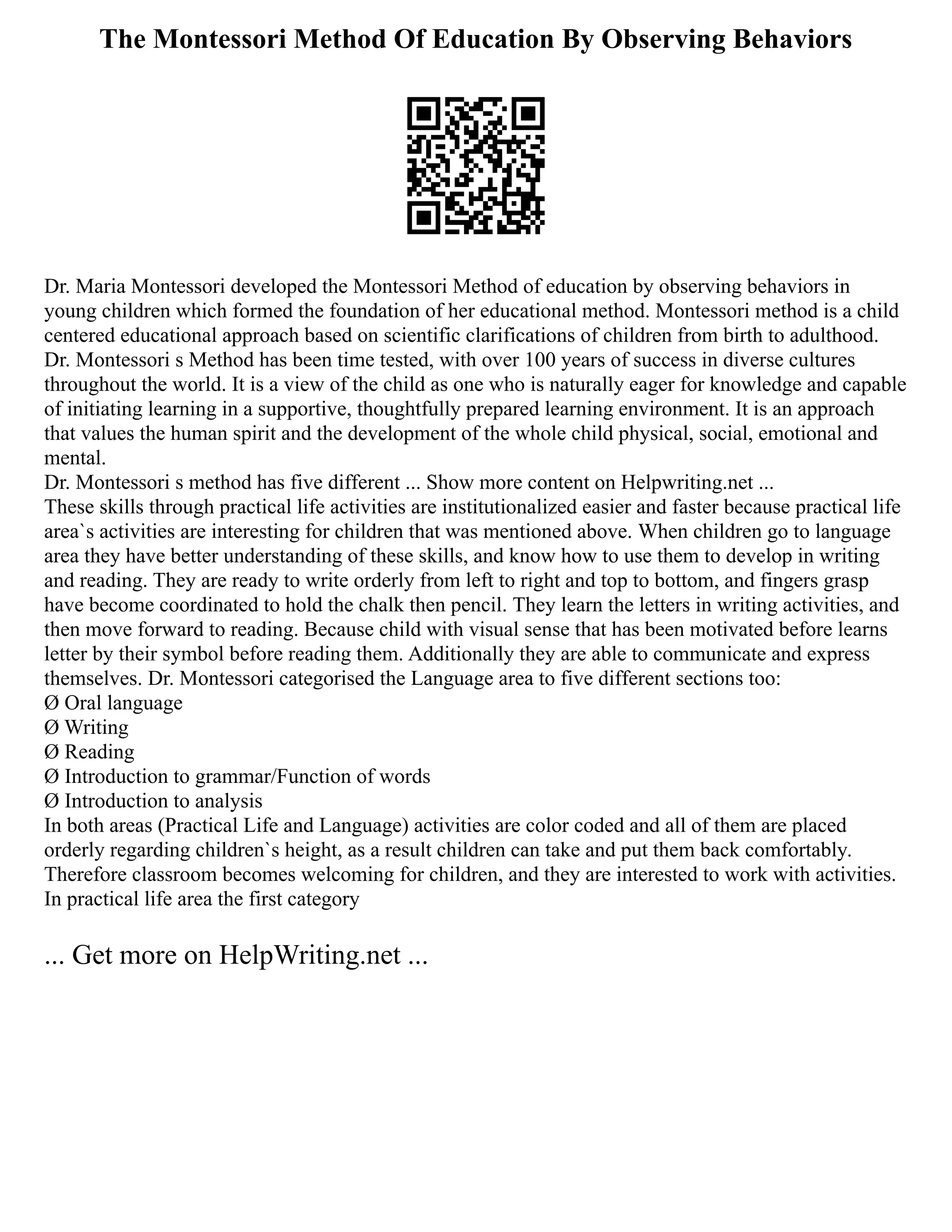 The Montessori Method Of Education By Observing Behaviors
Dr. Maria Montessori developed the Montessori Method of education by observing behaviors in
young children which formed the foundation of her educational method. Montessori method is a child
centered educational approach based on scientific clarifications of children from birth to adulthood.
Dr. Montessori s Method has been time tested, with over 100 years of success in diverse cultures
throughout the world. It is a view of the child as one who is naturally eager for knowledge and capable
of initiating learning in a supportive, thoughtfully prepared learning environment. It is an approach
that values the human spirit and the development of the whole child physical, social, emotional and
mental.
Dr. Montessori s method has five different ... Show more content on Helpwriting.net ...
These skills through practical life activities are institutionalized easier and faster because practical life
area`s activities are interesting for children that was mentioned above. When children go to language
area they have better understanding of these skills, and know how to use them to develop in writing
and reading. They are ready to write orderly from left to right and top to bottom, and fingers grasp
have become coordinated to hold the chalk then pencil. They learn the letters in writing activities, and
then move forward to reading. Because child with visual sense that has been motivated before learns
letter by their symbol before reading them. Additionally they are able to communicate and express
themselves. Dr. Montessori categorised the Language area to five different sections too:
Ø Oral language
Ø Writing
Ø Reading
Ø Introduction to grammar/Function of words
Ø Introduction to analysis
In both areas (Practical Life and Language) activities are color coded and all of them are placed
orderly regarding children`s height, as a result children can take and put them back comfortably.
Therefore classroom becomes welcoming for children, and they are interested to work with activities.
In practical life area the first category
... Get more on HelpWriting.net ...
 