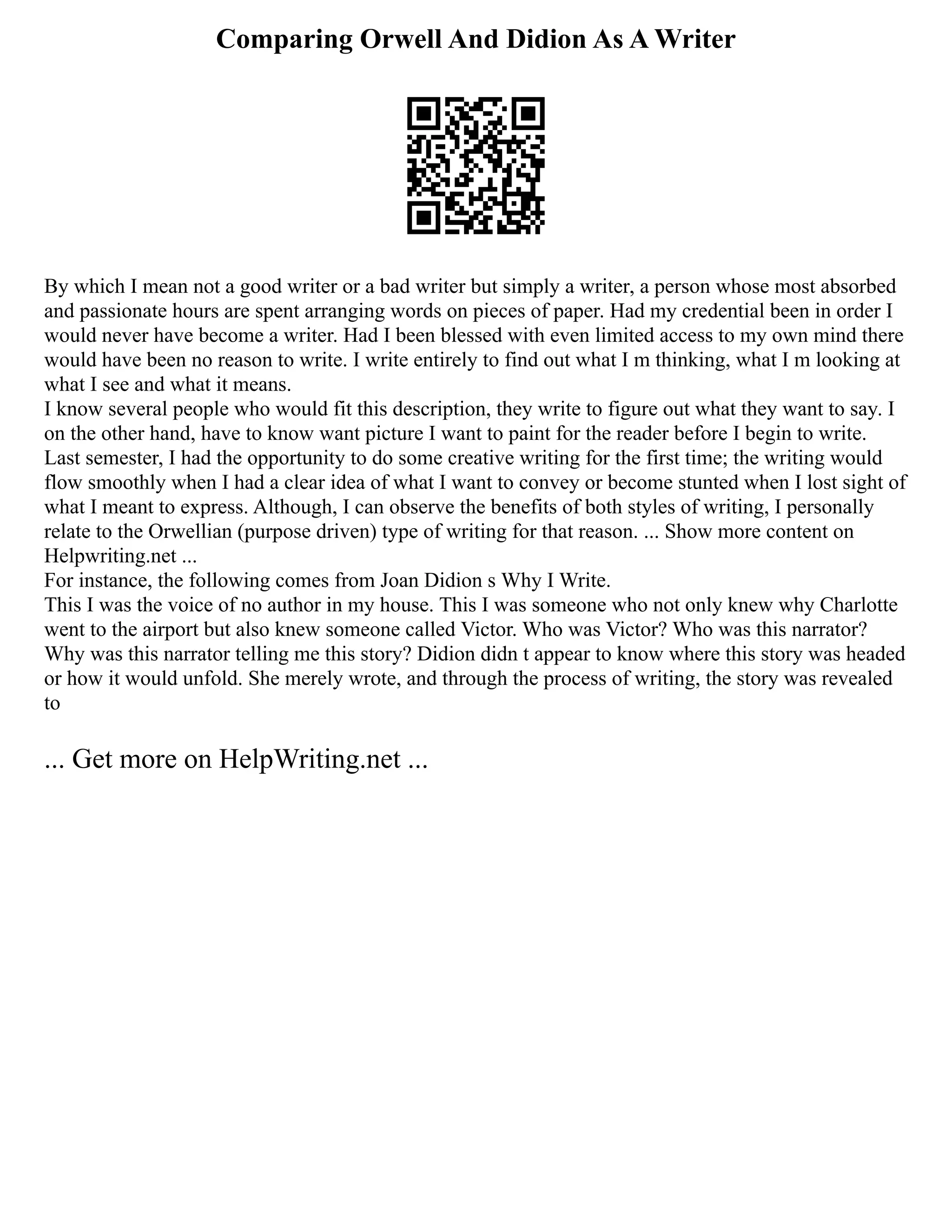 Comparing Orwell And Didion As A Writer
By which I mean not a good writer or a bad writer but simply a writer, a person whose most absorbed
and passionate hours are spent arranging words on pieces of paper. Had my credential been in order I
would never have become a writer. Had I been blessed with even limited access to my own mind there
would have been no reason to write. I write entirely to find out what I m thinking, what I m looking at
what I see and what it means.
I know several people who would fit this description, they write to figure out what they want to say. I
on the other hand, have to know want picture I want to paint for the reader before I begin to write.
Last semester, I had the opportunity to do some creative writing for the first time; the writing would
flow smoothly when I had a clear idea of what I want to convey or become stunted when I lost sight of
what I meant to express. Although, I can observe the benefits of both styles of writing, I personally
relate to the Orwellian (purpose driven) type of writing for that reason. ... Show more content on
Helpwriting.net ...
For instance, the following comes from Joan Didion s Why I Write.
This I was the voice of no author in my house. This I was someone who not only knew why Charlotte
went to the airport but also knew someone called Victor. Who was Victor? Who was this narrator?
Why was this narrator telling me this story? Didion didn t appear to know where this story was headed
or how it would unfold. She merely wrote, and through the process of writing, the story was revealed
to
... Get more on HelpWriting.net ...
 