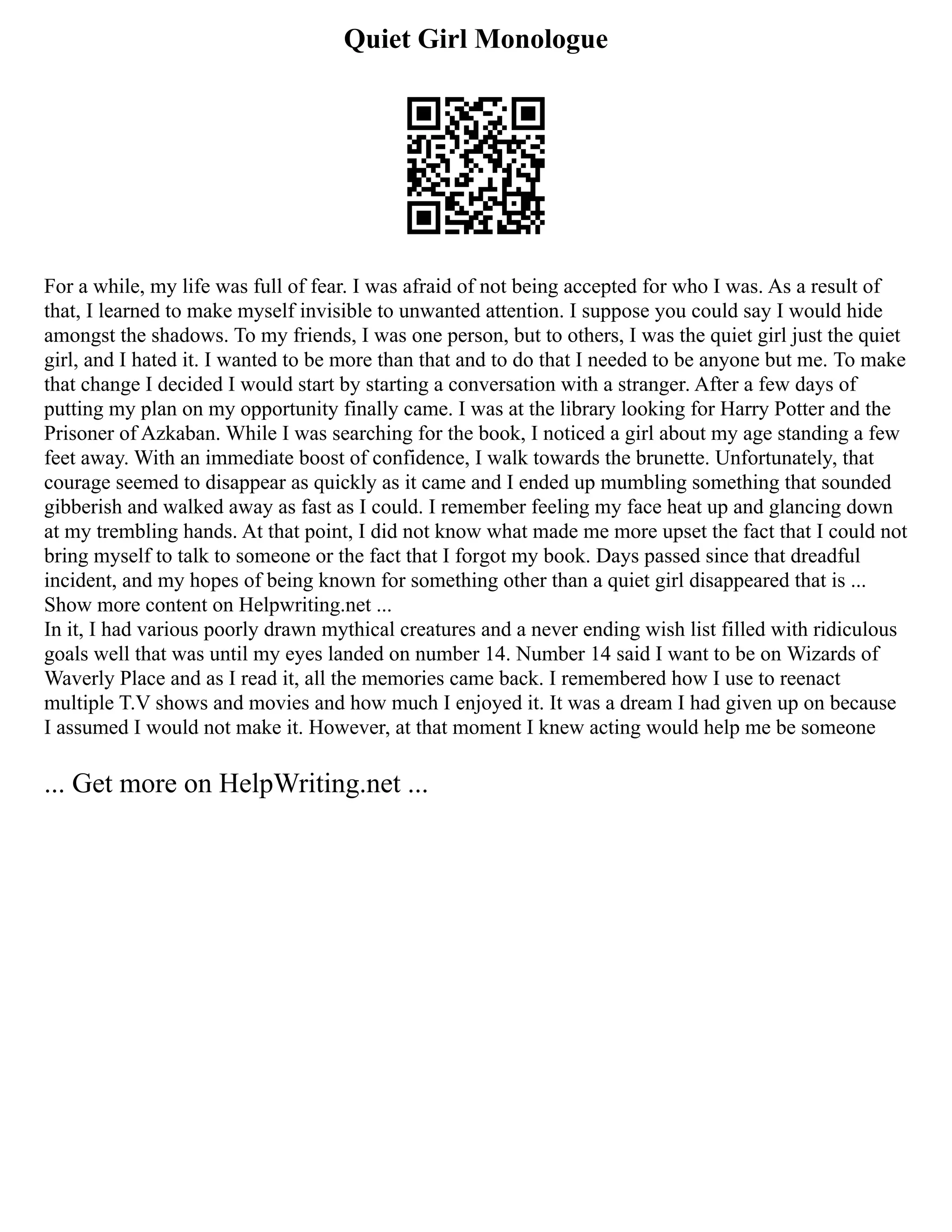 Quiet Girl Monologue
For a while, my life was full of fear. I was afraid of not being accepted for who I was. As a result of
that, I learned to make myself invisible to unwanted attention. I suppose you could say I would hide
amongst the shadows. To my friends, I was one person, but to others, I was the quiet girl just the quiet
girl, and I hated it. I wanted to be more than that and to do that I needed to be anyone but me. To make
that change I decided I would start by starting a conversation with a stranger. After a few days of
putting my plan on my opportunity finally came. I was at the library looking for Harry Potter and the
Prisoner of Azkaban. While I was searching for the book, I noticed a girl about my age standing a few
feet away. With an immediate boost of confidence, I walk towards the brunette. Unfortunately, that
courage seemed to disappear as quickly as it came and I ended up mumbling something that sounded
gibberish and walked away as fast as I could. I remember feeling my face heat up and glancing down
at my trembling hands. At that point, I did not know what made me more upset the fact that I could not
bring myself to talk to someone or the fact that I forgot my book. Days passed since that dreadful
incident, and my hopes of being known for something other than a quiet girl disappeared that is ...
Show more content on Helpwriting.net ...
In it, I had various poorly drawn mythical creatures and a never ending wish list filled with ridiculous
goals well that was until my eyes landed on number 14. Number 14 said I want to be on Wizards of
Waverly Place and as I read it, all the memories came back. I remembered how I use to reenact
multiple T.V shows and movies and how much I enjoyed it. It was a dream I had given up on because
I assumed I would not make it. However, at that moment I knew acting would help me be someone
... Get more on HelpWriting.net ...
 