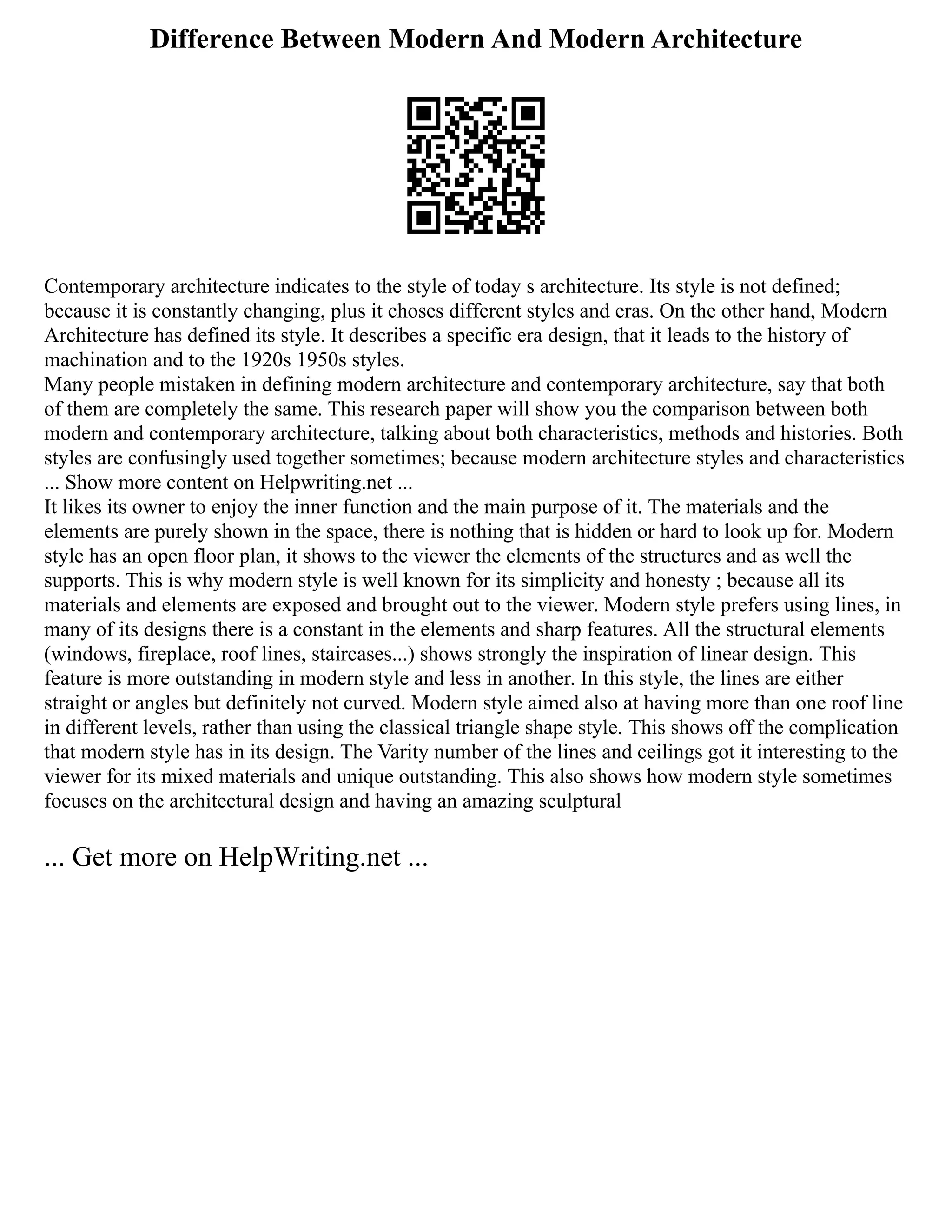 Difference Between Modern And Modern Architecture
Contemporary architecture indicates to the style of today s architecture. Its style is not defined;
because it is constantly changing, plus it choses different styles and eras. On the other hand, Modern
Architecture has defined its style. It describes a specific era design, that it leads to the history of
machination and to the 1920s 1950s styles.
Many people mistaken in defining modern architecture and contemporary architecture, say that both
of them are completely the same. This research paper will show you the comparison between both
modern and contemporary architecture, talking about both characteristics, methods and histories. Both
styles are confusingly used together sometimes; because modern architecture styles and characteristics
... Show more content on Helpwriting.net ...
It likes its owner to enjoy the inner function and the main purpose of it. The materials and the
elements are purely shown in the space, there is nothing that is hidden or hard to look up for. Modern
style has an open floor plan, it shows to the viewer the elements of the structures and as well the
supports. This is why modern style is well known for its simplicity and honesty ; because all its
materials and elements are exposed and brought out to the viewer. Modern style prefers using lines, in
many of its designs there is a constant in the elements and sharp features. All the structural elements
(windows, fireplace, roof lines, staircases...) shows strongly the inspiration of linear design. This
feature is more outstanding in modern style and less in another. In this style, the lines are either
straight or angles but definitely not curved. Modern style aimed also at having more than one roof line
in different levels, rather than using the classical triangle shape style. This shows off the complication
that modern style has in its design. The Varity number of the lines and ceilings got it interesting to the
viewer for its mixed materials and unique outstanding. This also shows how modern style sometimes
focuses on the architectural design and having an amazing sculptural
... Get more on HelpWriting.net ...
 