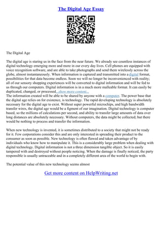 The Digital Age Essay
The Digital Age
The digital age is staring us in the face from the near future. We already see countless instances of
digital technology emerging more and more in our every day lives. Cell phones are equipped with
voice recognition software, and are able to take photographs and send them wirelessly across the
globe, almost instantaneously. When information is captured and transmitted into a digital format,
possibilities for that data become endless. Soon we will no longer be inconvenienced with reality;
all of our sensory shopping experiences will be converted to digital information and will be fed to
us through our computers. Digital information is in a much more malleable format. It can easily be
duplicated, changed, or processed...show more content...
The information created will be able to be shared by anyone with a computer. The power base that
the digital age relies on for existence, is technology. The rapid developing technology is absolutely
necessary for the digital age to exist. Without super powerful microchips, and high bandwidth
transfer wires, the digital age would be a figment of our imagination. Digital technology is computer
based, so the millions of calculations per second, and ability to transfer large amounts of data over
long distances are absolutely necessary. Without computers, the data might be collected; but there
would be nothing to process and transfer the information.
When new technology is invented, it is sometimes distributed to a society that might not be ready
for it. Few corporations consider this and are only interested in spreading their product to the
consumer as soon as possible. New technology is often flawed and taken advantage of by
individuals who know how to manipulate it. This is a considerably large problem when dealing with
digital technology. Digital information is not a three dimension tangible object. So it is easily
tampered with and destroyed without people noticing. When the damage is finally noticed, the party
responsible is usually untraceable and in a completely different area of the world to begin with.
The potential value of this new technology seems almost
Get more content on HelpWriting.net
 