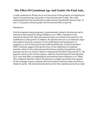 The Effect Of Gestational Age And Gender On Fetal And...
A study conducted on Wistar rats at two time points in late gestation investigating the
impact of gestational age and gender on fetal and placental weight. This study
demonstrated that fetal and placental weight increased significantly between days 16
and 21 of gestation whereas gender showed minimal effect on growth.
Introduction
Fetal development during pregnancy is predominantly related to the placenta and its
function in fetal maternal exchange (Ishikawa et al. 2006). Alterations in the
interactions between the fetus and maternal uterine environment thus permit for the
modification in fetal growth. In addition, the placenta also acts as an endocrine organ
that produces hormones necessary for the establishment and maintenance of
pregnancy as well as fetal growth and wellbeing (Malassine, Frendo Evain Brion
2003). Literature suggests fetal growth relies on the mobilisation of maternal
nutrients, which involves placental growth hormone and that dysregulation of the
hormone may have an adverse impact on fetal growth (Newbern Freemark 2011). The
placenta consists of two distinct regions, which are the junctional (JZ) and labyrinth
(LZ) zones that differ in morphological and functional terms (Ishikawa et al. 2006).
This complexity therefore reflects the placenta as a highly specialised unit required
for the exchange of gases, nutrients and waste products between mother and fetus as
alluded to earlier. The interrelationship between the fetus and placenta has been made
 