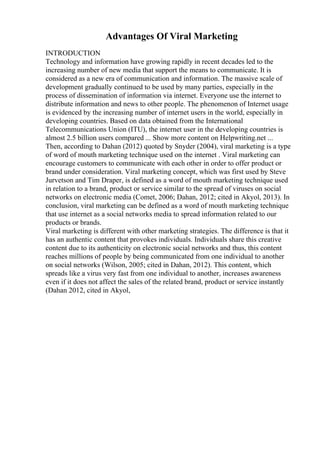 Advantages Of Viral Marketing
INTRODUCTION
Technology and information have growing rapidly in recent decades led to the
increasing number of new media that support the means to communicate. It is
considered as a new era of communication and information. The massive scale of
development gradually continued to be used by many parties, especially in the
process of dissemination of information via internet. Everyone use the internet to
distribute information and news to other people. The phenomenon of Internet usage
is evidenced by the increasing number of internet users in the world, especially in
developing countries. Based on data obtained from the International
Telecommunications Union (ITU), the internet user in the developing countries is
almost 2.5 billion users compared ... Show more content on Helpwriting.net ...
Then, according to Dahan (2012) quoted by Snyder (2004), viral marketing is a type
of word of mouth marketing technique used on the internet . Viral marketing can
encourage customers to communicate with each other in order to offer product or
brand under consideration. Viral marketing concept, which was first used by Steve
Jurvetson and Tim Draper, is defined as a word of mouth marketing technique used
in relation to a brand, product or service similar to the spread of viruses on social
networks on electronic media (Comet, 2006; Dahan, 2012; cited in Akyol, 2013). In
conclusion, viral marketing can be defined as a word of mouth marketing technique
that use internet as a social networks media to spread information related to our
products or brands.
Viral marketing is different with other marketing strategies. The difference is that it
has an authentic content that provokes individuals. Individuals share this creative
content due to its authenticity on electronic social networks and thus, this content
reaches millions of people by being communicated from one individual to another
on social networks (Wilson, 2005; cited in Dahan, 2012). This content, which
spreads like a virus very fast from one individual to another, increases awareness
even if it does not affect the sales of the related brand, product or service instantly
(Dahan 2012, cited in Akyol,
 