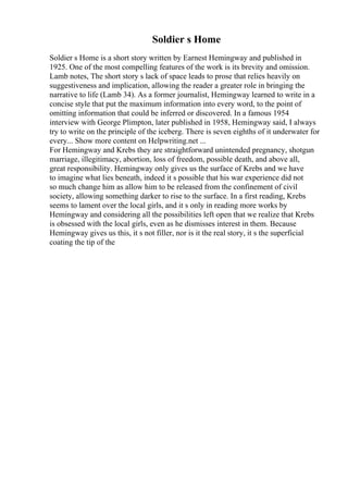 Soldier s Home
Soldier s Home is a short story written by Earnest Hemingway and published in
1925. One of the most compelling features of the work is its brevity and omission.
Lamb notes, The short story s lack of space leads to prose that relies heavily on
suggestiveness and implication, allowing the reader a greater role in bringing the
narrative to life (Lamb 34). As a former journalist, Hemingway learned to write in a
concise style that put the maximum information into every word, to the point of
omitting information that could be inferred or discovered. In a famous 1954
interview with George Plimpton, later published in 1958, Hemingway said, I always
try to write on the principle of the iceberg. There is seven eighths of it underwater for
every... Show more content on Helpwriting.net ...
For Hemingway and Krebs they are straightforward unintended pregnancy, shotgun
marriage, illegitimacy, abortion, loss of freedom, possible death, and above all,
great responsibility. Hemingway only gives us the surface of Krebs and we have
to imagine what lies beneath, indeed it s possible that his war experience did not
so much change him as allow him to be released from the confinement of civil
society, allowing something darker to rise to the surface. In a first reading, Krebs
seems to lament over the local girls, and it s only in reading more works by
Hemingway and considering all the possibilities left open that we realize that Krebs
is obsessed with the local girls, even as he dismisses interest in them. Because
Hemingway gives us this, it s not filler, nor is it the real story, it s the superficial
coating the tip of the
 