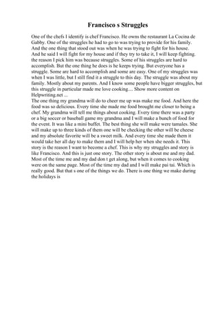 Francisco s Struggles
One of the chefs I identify is chef Francisco. He owns the restaurant La Cocina de
Gabby. One of the struggles he had to go to was trying to provide for his family.
And the one thing that stood out was when he was trying to fight for his house.
And he said I will fight for my house and if they try to take it, I will keep fighting.
the reason I pick him was because struggles. Some of his struggles are hard to
accomplish. But the one thing he does is he keeps trying. But everyone has a
struggle. Some are hard to accomplish and some are easy. One of my struggles was
when I was little, but I still find it a struggle to this day. The struggle was about my
family. Mostly about my parents. And I know some people have bigger struggles, but
this struggle in particular made me love cooking.... Show more content on
Helpwriting.net ...
The one thing my grandma will do to cheer me up was make me food. And here the
food was so delicious. Every time she made me food brought me closer to being a
chef. My grandma will tell me things about cooking. Every time there was a party
or a big soccer or baseball game my grandma and I will make a bunch of food for
the event. It was like a mini buffet. The best thing she will make were tamales. She
will make up to three kinds of them one will be checking the other will be cheese
and my absolute favorite will be a sweet milk. And every time she made them it
would take her all day to make them and I will help her when she needs it. This
story is the reason I want to become a chef. This is why my struggles and story is
like Francisco. And this is just one story. The other story is about me and my dad.
Most of the time me and my dad don t get along, but when it comes to cooking
were on the same page. Most of the time my dad and I will make pai tai. Which is
really good. But that s one of the things we do. There is one thing we make during
the holidays is
 