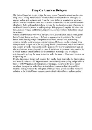 Essay On American Refugees
The United States has been a refuge for many people from other countries since the
early 1900 s. Many Americans do not know the difference between a refugee, an
asylum seeker, and an immigrant. Over the years, different associations, agencies,
official acts and laws have come into existence to limit who can be awarded the title
of refugee. Rules and regulations have become the most confusing part of coming to
the United Statesif a person is seeking refuge. This paper will explore the history of
the American refugee and the laws, regulations, and associations that aide or hinder
their status.
What is the Difference between a Refugee, and Asylum Seeker, and an Immigrant?
In the United States, a refugee is defined as a person that is outside of the United
States and is seeking refuge from persecution based on their race, nationality,
religious beliefs, social group or political opinion. Refugees can be excluded from
being awarded refugee status for polygamy, health related issues, moral and criminal
and security grounds. They could also be excluded for misrepresentation of facts on
visa applications, smuggling and previous deportations. A person seeking asylum, is
a person that has already entered the United States by using a visa or illegally
entering and is seeking the same protection under the same ... Show more content on
Helpwriting.net ...
He also determines from which country they can be from. Currently, the Immigration
and Naturalization Act (INA) governs our current immigration policy and provides a
limit of 675,000 permanent immigrants, with special exceptions for close family
members. Immigration and refugee status is based upon whether it is possible to
reunite a family, whether the immigrant or refugee has a special skill that would be
valuable to the United States economy, protection for the refugee, and promoting
 