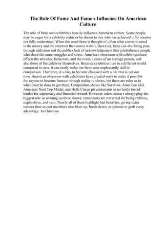 The Role Of Fame And Fame s Influence On American
Culture
The role of fame and celebrities heavily influence American culture. Some people
may be eager for a celebrity status or be drawn to one who has achieved it for reasons
not fully understood. When the word fame is thought of, often what comes to mind
is the money and the attention that comes with it. However, fame can also bring pain
through addiction and the publics lack of acknowledgement that celebritiesare people
who share the same struggles and stress. America s obsession with celebrityculture
effects the attitudes, behaviors, and the overall views of an average person, and
also those of the celebrity themselves. Because celebrities live in a different world
compared to ours, it can easily make our lives seen unpleasantly dull in
comparison. Therefore, it s easy to become obsessed with a life that is not our
own. Americas obsession with celebrities have created ways to make it possible
for anyone to become famous through reality tv shows, but there are rules as to
what must be done to get there. Competition shows like Survivor, American Idol,
Americas Next Top Model, and Hells Circus pit contestants in no holds barred
battles for supremacy and financial reward. However, talent doesn t always play the
biggest role in winning on these shows; contestants are rewarded for being ruthless,
exploitative, and vain. Nearly all of them highlight bad behavior, giving extra
camera time to cast members who blow up, break down, or scheme to grab every
advantage. As Omarosa
 