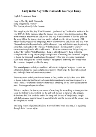 Lucy in the Sky with Diamonds Journeys Essay
English Assessment Task 1
Lucy In The Sky With Diamonds
Song Imaginative Journey
The Beatles primarily John Lennon.
The song Lucy In The Sky With Diamonds , performed by The Beatles, written in the
year 1967, by John Lennon, takes the listener on a journey into the imagination. The
most common interpretation of Lucy In The Sky With Diamonds is that the lyrics of
the song follow the journey that one would embark on after taking the drug LSD
which would project wild imaginings. Other interpretations of Lucy In The Sky With
Diamonds are that Lennon had a girlfriend named Lucy and that the song is primarily
about her.. During Lucy In The Sky With Diamonds , the imaginative journey
emanates throughout in which adds to the ... Show more content on Helpwriting.net ...
In Lucy In The Sky With Diamonds , there is a lot of imagery; these following
examples make it very easy to project the pictures of the song into the mind. Imagery
is shown by lines such as cellophane flowers of yellow and green and marmalade
skies these lines give the listener a sense of being there, and being able to see what
the composer has portrayed in the song.
The second person technique combined with the technique of imagery, created by
alliteration, tangerine trees and plasticine porters which helps the description stand
out, and adjectives such as newspaper taxis .
There are some techniques that are harder to find, and be easily looked over. This
is shown in the starting line of each verse is innocent and would maybe appeal to a
child s mind. For example the newspaper taxis appearing on the shore could refer to
paper boats appearing on the shore.
This text explores the journey as means of searching for something as throughout the
song, the listener is told to look for the girl with the sun in her eyes who appears
difficult to find. Not until the end of the song and, the end of the journey, the girl
with kaleidoscope eyes is found. It seems that she was the purpose of the journey into
the imaginative world.
This song relates to journeys because it is believed to be an acid trip, it is a journey
through John Lennon s (the
 