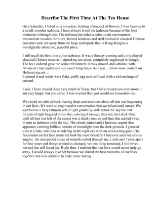 Describe The First Time At The Tea House
On a Saturday, I hiked up a mountain, holding a bouquet of flowers. I was heading to
a small, wooden teahouse. I have always loved the teahouse because of the fond
memories it brought me. The teahouse provided a calm, rustic environment.
Immaculate wooden furniture, frosted windows and staff clothed in classical Chinese
costumes took me away from the large metropolis that is Hong Kong to a
nostalgically attractive, peaceful place.
I still recall the first time at the teahouse. It was a Sunday evening and a trio played
classical Chinese tunes as I sipped my tea alone, completely engrossed in thought.
The tea I ordered gave me some refreshment. It was smooth and sublime, with
flavors of crisp apples and sun sweet tangerines. As I was ... Show more content on
Helpwriting.net ...
I opened it and inside were flaky, puffy egg tarts suffused with a rich melange of
custard.
I said, I have missed these very much in Texas, but I have missed you even more. I
am very happy that you came. I was worried that you would not remember me.
We rested on slabs of rock, having deep conversations about all that was happening
in our lives. We were so engrossed in conversation that we talked until sunset. We
watched as a fiery crimson orb of light gradually sank below the skyline and
threads of light lingered in the sky, coloring it orange, then red, then dark blue,
until all that was left of the sunset was a chalky mauve and then that melted away
in turn as darkness stole the sky. The clouds parted and a lustrous, argent disc
appeared, emitting brilliant streaks of moonlight onto the dark grounds. I glanced
over at Linda, who was wondering at the night sky with an unwavering gaze. The
fascination on her face made her look the most beautiful I had ever seen her almost
angelic. An unexpected surge of warmth rushed through me. Linda and I were apart
for four years and things around us changed, yet one thing remained. I still loved
her and she still loved me. Right then, I realized that our love would never truly go
away. I would always love her because we shared the best moments of our lives
together and will continue to make more lasting
 