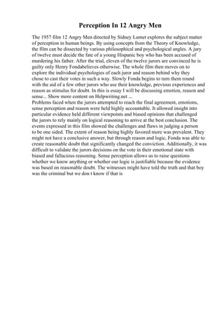 Perception In 12 Angry Men
The 1957 film 12 Angry Men directed by Sidney Lumet explores the subject matter
of perception in human beings. By using concepts from the Theory of Knowledge,
the film can be dissected by various philosophical and psychological angles. A jury
of twelve must decide the fate of a young Hispanic boy who has been accused of
murdering his father. After the trial, eleven of the twelve jurors are convinced he is
guilty only Henry Fondabelieves otherwise. The whole film then moves on to
explore the individual psychologies of each juror and reason behind why they
chose to cast their votes in such a way. Slowly Fonda begins to turn them round
with the aid of a few other jurors who use their knowledge, previous experiences and
reason as stimulus for doubt. In this is essay I will be discussing emotion, reason and
sense... Show more content on Helpwriting.net ...
Problems faced when the jurors attempted to reach the final agreement, emotions,
sense perception and reason were held highly accountable. It allowed insight into
particular evidence held different viewpoints and biased opinions that challenged
the jurors to rely mainly on logical reasoning to arrive at the best conclusion. The
events expressed in this film showed the challenges and flaws in judging a person
to be one sided. The extent of reason being highly favored more was prevalent. They
might not have a conclusive answer, but through reason and logic, Fonda was able to
create reasonable doubt that significantly changed the conviction. Additionally, it was
difficult to validate the jurors decisions on the vote in their emotional state with
biased and fallacious reasoning. Sense perception allows us to raise questions
whether we know anything or whether our logic is justifiable because the evidence
was based on reasonable doubt. The witnesses might have told the truth and that boy
was the criminal but we don t know if that is
 