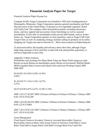 Financial Analysis Paper for Target
Financial Analysis Paper Zeyuan Liu
Company Profile Target Corporation was founded in 1902 and is headquartered in
Minneapolis, Minnesota. Target Corporation operates general merchandise and food
discount stores in the United States. It operates as two reportable segments: Retail
and Credit Card. The company offers household essentials, including electronics,
music, and toys; apparel and accessories; home furnishings as well as seasonal
merchandise. It also sells its merchandise under private label brands, such as Archer
Farms, etc. Target Corporation operates in store amenities, such as Target CafГ©and
Target Clinic as well. Its marketing strategy includes selling its products on its online
shopping site Target.com and its network of ... Show more content on Helpwriting.net
...
As discussed earlier, the liquidity and solvency ratios show that, although Target
holds large amounts of free cash flow to deal with risk and possible acquisition, it
still has a high debt to asset ratio.
Appendix A Ratio Analysis
Profitability ratio Earnings Per Share Book Value per Share Profit margin on sales
Return on assets Return on shareholders equity Return on Investment: DuPont Model
(ROI) Liquidity Ratio Current ratio Quick ratio (acid test) Working Capital 2009
2008 2007
$3.64 $21.16 4.26% 6.24% 16.56%
6.02%
$1.36 $18.73 3.14% 5.16% 14.27%
4.37%
$2.87 $19.89 4.87% 6.27% 15.58% 5.78%
2009 1.63 0.77 $7,097 2009 2.61times 6.03times 9.67times 9.87times 1.52times 2009
0.66 1.93 0.18 $2,200
2008 1.66 0.82 $6,976 2008 2.43times 5.89times 8.83times 8.64times 1.38times 2008
0.69 2.22 0.15 $864
2007 1.42 0.78 $7,193 2007 2.56times 6.27times 9.34times 8.86times 1.47times 2007
0.67 1.82 0.16 $2,450
Asset Management
Fixed Assets Turnover Inventory Turnover Accounts Receivables Turnover
Receivables Turnover Ratio Total Assets Turnover Solvency Total Debt to Asset
Ratio Total Debt to Equity Ratio Cash Debt Coverage Ratio Free Cash Flow
 