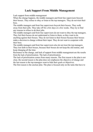 Lack Support From Middle Management
Lack support from middle management
When the change happens, the middle managers and front line supervisors boycott
their bosses. They refuse to obey or listen to the top managers. They do not trust their
boss.
The middle managers and front line supervisors boycott their bosses. They walk
away from their jobs. They take off for a few days or a few weeks. They try to find
any reasons to refuse to do their jobs.
The middle managers and front line supervisors do not want to obey the top managers.
They feel their bosses do not understand or listen to them, so they want to do
anything against their bosses. They do not listen to their bosses because their bosses
make a decision to change without their input. They do not want to cooperate with
their boss.
The middle managers and front line supervisors also do not trust the top managers.
They lost faith in their bosses, because their bosses do not keep the old routine, and
keep changing all the time.
Resistance to the change, and lack of support from middle management are the results
from the lack of prioritization. The lack of prioritization.
The lack of prioritization comes from many reasons. The first reason is the plan is not
clear, the second reason is the plan does not emphasize the objective of change and
the last reason is the top managers want to hide their goals or objectives.
The first reason is the unclear plan. The plan is focused only on the tasks that have to
 