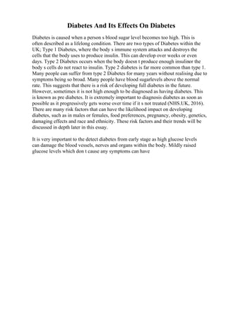 Diabetes And Its Effects On Diabetes
Diabetes is caused when a person s blood sugar level becomes too high. This is
often described as a lifelong condition. There are two types of Diabetes within the
UK; Type 1 Diabetes, where the body s immune system attacks and destroys the
cells that the body uses to produce insulin. This can develop over weeks or even
days. Type 2 Diabetes occurs when the body doesn t produce enough insulinor the
body s cells do not react to insulin. Type 2 diabetes is far more common than type 1.
Many people can suffer from type 2 Diabetes for many years without realising due to
symptoms being so broad. Many people have blood sugarlevels above the normal
rate. This suggests that there is a risk of developing full diabetes in the future.
However, sometimes it is not high enough to be diagnosed as having diabetes. This
is known as pre diabetes. It is extremely important to diagnosis diabetes as soon as
possible as it progressively gets worse over time if it s not treated (NHS.UK, 2016).
There are many risk factors that can have the likelihood impact on developing
diabetes, such as in males or females, food preferences, pregnancy, obesity, genetics,
damaging effects and race and ethnicity. These risk factors and their trends will be
discussed in depth later in this essay.
It is very important to the detect diabetes from early stage as high glucose levels
can damage the blood vessels, nerves and organs within the body. Mildly raised
glucose levels which don t cause any symptoms can have
 