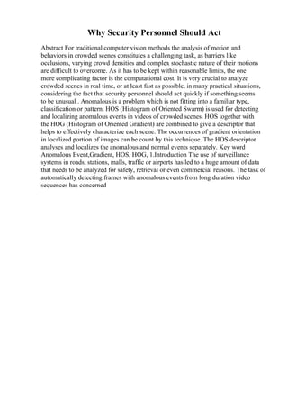 Why Security Personnel Should Act
Abstract For traditional computer vision methods the analysis of motion and
behaviors in crowded scenes constitutes a challenging task, as barriers like
occlusions, varying crowd densities and complex stochastic nature of their motions
are difficult to overcome. As it has to be kept within reasonable limits, the one
more complicating factor is the computational cost. It is very crucial to analyze
crowded scenes in real time, or at least fast as possible, in many practical situations,
considering the fact that security personnel should act quickly if something seems
to be unusual . Anomalous is a problem which is not fitting into a familiar type,
classification or pattern. HOS (Histogram of Oriented Swarm) is used for detecting
and localizing anomalous events in videos of crowded scenes. HOS together with
the HOG (Histogram of Oriented Gradient) are combined to give a descriptor that
helps to effectively characterize each scene. The occurrences of gradient orientation
in localized portion of images can be count by this technique. The HOS descriptor
analyses and localizes the anomalous and normal events separately. Key word
Anomalous Event,Gradient, HOS, HOG, 1.Introduction The use of surveillance
systems in roads, stations, malls, traffic or airports has led to a huge amount of data
that needs to be analyzed for safety, retrieval or even commercial reasons. The task of
automatically detecting frames with anomalous events from long duration video
sequences has concerned
 