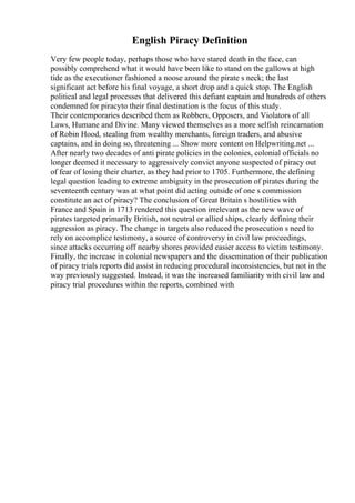 English Piracy Definition
Very few people today, perhaps those who have stared death in the face, can
possibly comprehend what it would have been like to stand on the gallows at high
tide as the executioner fashioned a noose around the pirate s neck; the last
significant act before his final voyage, a short drop and a quick stop. The English
political and legal processes that delivered this defiant captain and hundreds of others
condemned for piracyto their final destination is the focus of this study.
Their contemporaries described them as Robbers, Opposers, and Violators of all
Laws, Humane and Divine. Many viewed themselves as a more selfish reincarnation
of Robin Hood, stealing from wealthy merchants, foreign traders, and abusive
captains, and in doing so, threatening ... Show more content on Helpwriting.net ...
After nearly two decades of anti pirate policies in the colonies, colonial officials no
longer deemed it necessary to aggressively convict anyone suspected of piracy out
of fear of losing their charter, as they had prior to 1705. Furthermore, the defining
legal question leading to extreme ambiguity in the prosecution of pirates during the
seventeenth century was at what point did acting outside of one s commission
constitute an act of piracy? The conclusion of Great Britain s hostilities with
France and Spain in 1713 rendered this question irrelevant as the new wave of
pirates targeted primarily British, not neutral or allied ships, clearly defining their
aggression as piracy. The change in targets also reduced the prosecution s need to
rely on accomplice testimony, a source of controversy in civil law proceedings,
since attacks occurring off nearby shores provided easier access to victim testimony.
Finally, the increase in colonial newspapers and the dissemination of their publication
of piracy trials reports did assist in reducing procedural inconsistencies, but not in the
way previously suggested. Instead, it was the increased familiarity with civil law and
piracy trial procedures within the reports, combined with
 