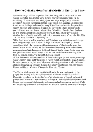 How to Gain the Most from the Media in Our Lives Essay
Media has always been an important factor in society, and it always will be. The
way an individual discerns the world dictates how they interact with it, but the
dichotomy between media and society goes both ways. People perceive media
differently based on experiences in their lives, within each decade a shift in norms,
trends and technology is observable. Jerzy Kosinskiuses a character that perceives
society based on televisionalone to depict the way media affects an individuals
perceptionand how they interact with society. Television , from its dawn has been
an ever changing medium all across the world. In Being There television is a
standard form of media, much like today , it is a normal aspect of everyday life. This
... Show more content on Helpwriting.net ...
While this synthetic reality was displayed, Television also shifted news and events
from simply being a voice to actual footage of the event. (Excerpt #1) Chance
would theoretically be viewing a different generation of television, however the
norms of what are acceptable for television evolve constantly. Even in the 1960 s
programming reflected good, old fashioned ideas of family values Controversy was
not up for discussion. Which likely led to the lack of extended viewer ship, apart
from the societal norms, was lack of believable content.
Jerzy Kosinski had seen the evolution of of these changes, perhaps the largest change
was when more trials and tribulations of reality were beginning to be aired. Chances
lack of exposure to explicit material creates interesting situations in which chances
clueless innocence are apparent. His and lack of any ostentatious ironically makes
him very different . (Excerpt #3) quote in this scene, Chance...
The Novels subtle approach to identifying flaws in the way media portrays the
people, and the way individuals perceive what the media delineates. Chance is
Kosinski s vessel that carries the burden of viewing the world through a distorted
pinhole lens; however he deduces things to simplistic and eloquent solutions that send
him surging onto the global scene in which the watcher becomes the watched. While
this novel is by no means a subversion of the media or an attack on television being in
 