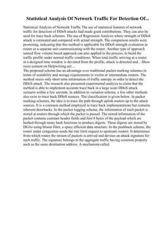 Statistical Analysis Of Network Traffic For Detection Of...
Statistical Analysis of Network Traffic The use of statistical features of network
traffic for detection of DDoS attacks had made good contributions. They can also be
used for trace back schemes. The use of Regression Analysis where strength of DDoS
attack is estimated and compared with actual strength. The comparison results were
promising, indicating that this method is applicable for DDoS strength evaluation in
router or a separate unit communicating with the router. Another type of approach
named flow volume based approach can also applied in the process, to build the
traffic profile under normal traffic conditions. When total traffic arriving at a router
in a designed time window is deviated from the profile, attack is detected and... Show
more content on Helpwriting.net ...
The proposed scheme has an advantage over traditional packet marking schemes in
terms of scalability and storage requirements in victim or intermediate routers. The
method stores only short term information of traffic entropy in order to detect the
DDoS attack. The research also presented experimental analysis to claim that the
method is able to implement accurate trace back in a large scale DDoS attack
scenario within a few seconds. In addition to variation scheme, a few other methods
also exist to trace back DDoS sources. The classification is given below. In packet
marking schemes, the idea is to trace the path through uplink routers up to the attack
sources. It is a common method employed in trace back implementations but contains
inherent drawbacks. In the packet logging scheme, the information of each packet is
stored at routers through which the packet is passed. The stored information of the
packet contains constant header fields and first 8 bytes of the payload which are
hashed through many hash functions to produce digests. These digests are stored by
DGAs using bloom filter, a space efficient data structure. In the pushback scheme, the
router under congestion sends the rate limit request to upstream routers. It determines
from which routes the stream of packets is arrived and devises an attack signature for
such traffic. The signature belongs to the aggregate traffic having common property
such as the same destination address. A mechanism called
 