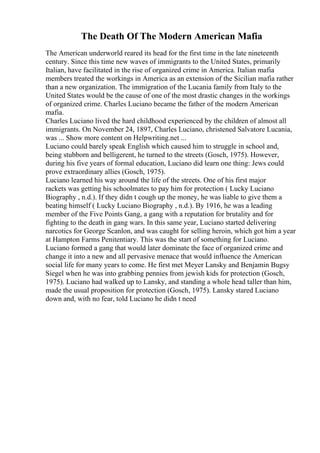 The Death Of The Modern American Mafia
The American underworld reared its head for the first time in the late nineteenth
century. Since this time new waves of immigrants to the United States, primarily
Italian, have facilitated in the rise of organized crime in America. Italian mafia
members treated the workings in America as an extension of the Sicilian mafia rather
than a new organization. The immigration of the Lucania family from Italy to the
United States would be the cause of one of the most drastic changes in the workings
of organized crime. Charles Luciano became the father of the modern American
mafia.
Charles Luciano lived the hard childhood experienced by the children of almost all
immigrants. On November 24, 1897, Charles Luciano, christened Salvatore Lucania,
was ... Show more content on Helpwriting.net ...
Luciano could barely speak English which caused him to struggle in school and,
being stubborn and belligerent, he turned to the streets (Gosch, 1975). However,
during his five years of formal education, Luciano did learn one thing: Jews could
prove extraordinary allies (Gosch, 1975).
Luciano learned his way around the life of the streets. One of his first major
rackets was getting his schoolmates to pay him for protection ( Lucky Luciano
Biography , n.d.). If they didn t cough up the money, he was liable to give them a
beating himself ( Lucky Luciano Biography , n.d.). By 1916, he was a leading
member of the Five Points Gang, a gang with a reputation for brutality and for
fighting to the death in gang wars. In this same year, Luciano started delivering
narcotics for George Scanlon, and was caught for selling heroin, which got him a year
at Hampton Farms Penitentiary. This was the start of something for Luciano.
Luciano formed a gang that would later dominate the face of organized crime and
change it into a new and all pervasive menace that would influence the American
social life for many years to come. He first met Meyer Lansky and Benjamin Bugsy
Siegel when he was into grabbing pennies from jewish kids for protection (Gosch,
1975). Luciano had walked up to Lansky, and standing a whole head taller than him,
made the usual proposition for protection (Gosch, 1975). Lansky stared Luciano
down and, with no fear, told Luciano he didn t need
 
