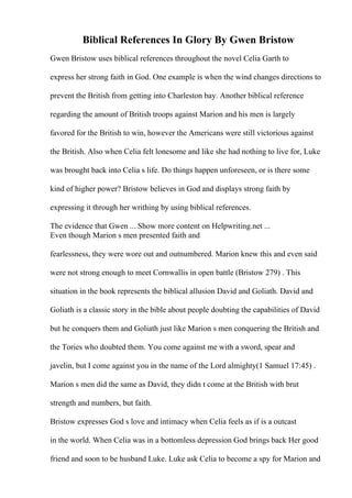 Biblical References In Glory By Gwen Bristow
Gwen Bristow uses biblical references throughout the novel Celia Garth to
express her strong faith in God. One example is when the wind changes directions to
prevent the British from getting into Charleston bay. Another biblical reference
regarding the amount of British troops against Marion and his men is largely
favored for the British to win, however the Americans were still victorious against
the British. Also when Celia felt lonesome and like she had nothing to live for, Luke
was brought back into Celia s life. Do things happen unforeseen, or is there some
kind of higher power? Bristow believes in God and displays strong faith by
expressing it through her writhing by using biblical references.
The evidence that Gwen ... Show more content on Helpwriting.net ...
Even though Marion s men presented faith and
fearlessness, they were wore out and outnumbered. Marion knew this and even said
were not strong enough to meet Cornwallis in open battle (Bristow 279) . This
situation in the book represents the biblical allusion David and Goliath. David and
Goliath is a classic story in the bible about people doubting the capabilities of David
but he conquers them and Goliath just like Marion s men conquering the British and
the Tories who doubted them. You come against me with a sword, spear and
javelin, but I come against you in the name of the Lord almighty(1 Samuel 17:45) .
Marion s men did the same as David, they didn t come at the British with brut
strength and numbers, but faith.
Bristow expresses God s love and intimacy when Celia feels as if is a outcast
in the world. When Celia was in a bottomless depression God brings back Her good
friend and soon to be husband Luke. Luke ask Celia to become a spy for Marion and
 