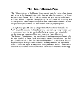1920s Flappers Research Paper
The 1920s was the era of the Flapper. Young women started to cut their hair, shorten
their skirts, so that they could more easily dance the wild, flapping dances of the age
(hence the term flapper ). They drank and smoked and wore makeup, and went out
with boys without a chaperone. They played sports, golf, tennis, and swimming were
all very popular. Sunbathing became popular with womenfor the first time. Women
enjoyed driving automobiles, and many women took to flying aeroplanes.
Although many girls still went to college, the number was lower than in the pre
WW1 era, and there was a decline of interest in careers among young women. Most
women worked until they got married, but far fewer women were interested in
staying single and pursuing ... Show more content on Helpwriting.net ...
The Kimberly Clark Company had manufactured bandages made out of wood pulp
for army hospitals in World War I. American nurses used them when they had their
periods and raved about their absorbency and disposability. After the war, the firm
began selling the bandages under the name Kotex in pharmacies and department
stores. An early ad, signed by a registered nurse, praised the product s Immaculacy
and clean exquisiteness under circumstances which most women find exceedingly
 