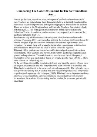 Comparing The Code Of Conduct In The Newfoundland
And...
In most professions, there is an expected degree of professionalism that must be
met. Teachers are not excluded from this and are held to a standard. An attempt has
been made to define expectations and regulate appropriate interactions for teachers.
These are written in the Newfoundland and Labrador Teachers Association s Code
of Ethics (2013). This code applies to all members of the Newfoundland and
Labradors Teacher Association, and the members are expected to be aware of the
guide and adhere to it (2013).
Teachers are very visible members of society and often find themselves under
scrutiny. (Neumark, 2014). An individual entering the teaching professionshould do
so with a degree of professionalism and respect in which to regulate their own
behaviour. However, there will always be times when circumstance tests teachers
professionalism. This is when the code of ethics should be regarded.
This code offers guidance on how to have effective and professional interactions
with students, other teachers, and parents. It also offers guidelines on professional
growth and organization. The code is not a comprehensive list of all expected
practice but serves as a guide rather than a set of very specific rules (2013). ... Show
more content on Helpwriting.net ...
At the very least, it would be comforting to know you have the support of your own
colleagues. Students can and will complain about other teachers to a favoured one.
This should be dealt with in the most professional way possible. The code references
this specifically stating that A teacher does not criticize the professional competence
or professional reputation of a colleague (2013). This is of course important as doing
otherwise would make for a very uncomfortable environment for both teachers
involved and the students. Undermining another teacher for your own gain should
never take
 