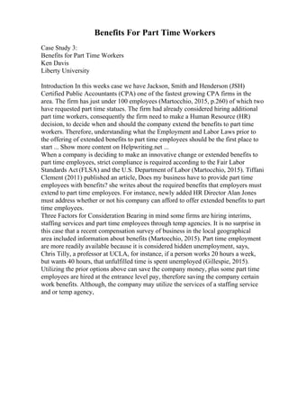 Benefits For Part Time Workers
Case Study 3:
Benefits for Part Time Workers
Ken Davis
Liberty University
Introduction In this weeks case we have Jackson, Smith and Henderson (JSH)
Certified Public Accountants (CPA) one of the fastest growing CPA firms in the
area. The firm has just under 100 employees (Martocchio, 2015, p.260) of which two
have requested part time statues. The firm had already considered hiring additional
part time workers, consequently the firm need to make a Human Resource (HR)
decision, to decide when and should the company extend the benefits to part time
workers. Therefore, understanding what the Employment and Labor Laws prior to
the offering of extended benefits to part time employees should be the first place to
start ... Show more content on Helpwriting.net ...
When a company is deciding to make an innovative change or extended benefits to
part time employees, strict compliance is required according to the Fair Labor
Standards Act (FLSA) and the U.S. Department of Labor (Martocchio, 2015). Tiffani
Clement (2011) published an article, Does my business have to provide part time
employees with benefits? she writes about the required benefits that employers must
extend to part time employees. For instance, newly added HR Director Alan Jones
must address whether or not his company can afford to offer extended benefits to part
time employees.
Three Factors for Consideration Bearing in mind some firms are hiring interims,
staffing services and part time employees through temp agencies. It is no surprise in
this case that a recent compensation survey of business in the local geographical
area included information about benefits (Martocchio, 2015). Part time employment
are more readily available because it is considered hidden unemployment, says,
Chris Tilly, a professor at UCLA, for instance, if a person works 20 hours a week,
but wants 40 hours, that unfulfilled time is spent unemployed (Gillespie, 2015).
Utilizing the prior options above can save the company money, plus some part time
employees are hired at the entrance level pay, therefore saving the company certain
work benefits. Although, the company may utilize the services of a staffing service
and or temp agency,
 