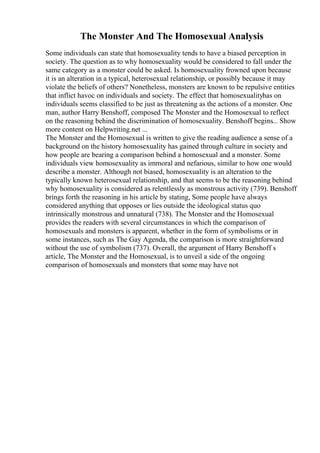 The Monster And The Homosexual Analysis
Some individuals can state that homosexuality tends to have a biased perception in
society. The question as to why homosexuality would be considered to fall under the
same category as a monster could be asked. Is homosexuality frowned upon because
it is an alteration in a typical, heterosexual relationship, or possibly because it may
violate the beliefs of others? Nonetheless, monsters are known to be repulsive entities
that inflict havoc on individuals and society. The effect that homosexualityhas on
individuals seems classified to be just as threatening as the actions of a monster. One
man, author Harry Benshoff, composed The Monster and the Homosexual to reflect
on the reasoning behind the discrimination of homosexuality. Benshoff begins... Show
more content on Helpwriting.net ...
The Monster and the Homosexual is written to give the reading audience a sense of a
background on the history homosexuality has gained through culture in society and
how people are bearing a comparison behind a homosexual and a monster. Some
individuals view homosexuality as immoral and nefarious, similar to how one would
describe a monster. Although not biased, homosexuality is an alteration to the
typically known heterosexual relationship, and that seems to be the reasoning behind
why homosexuality is considered as relentlessly as monstrous activity (739). Benshoff
brings forth the reasoning in his article by stating, Some people have always
considered anything that opposes or lies outside the ideological status quo
intrinsically monstrous and unnatural (738). The Monster and the Homosexual
provides the readers with several circumstances in which the comparison of
homosexuals and monsters is apparent, whether in the form of symbolisms or in
some instances, such as The Gay Agenda, the comparison is more straightforward
without the use of symbolism (737). Overall, the argument of Harry Benshoff s
article, The Monster and the Homosexual, is to unveil a side of the ongoing
comparison of homosexuals and monsters that some may have not
 