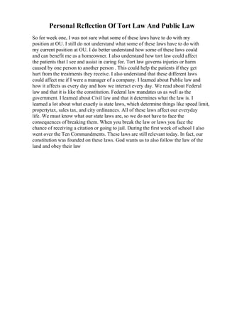 Personal Reflection Of Tort Law And Public Law
So for week one, I was not sure what some of these laws have to do with my
position at OU. I still do not understand what some of these laws have to do with
my current position at OU. I do better understand how some of these laws could
and can benefit me as a homeowner. I also understand how tort law could affect
the patients that I see and assist in caring for. Tort law governs injuries or harm
caused by one person to another person . This could help the patients if they get
hurt from the treatments they receive. I also understand that these different laws
could affect me if I were a manager of a company. I learned about Public law and
how it affects us every day and how we interact every day. We read about Federal
law and that it is like the constitution. Federal law mandates us as well as the
government. I learned about Civil law and that it determines what the law is. I
learned a lot about what exactly is state laws, which determine things like speed limit,
propertytax, sales tax, and city ordinances. All of these laws affect our everyday
life. We must know what our state laws are, so we do not have to face the
consequences of breaking them. When you break the law or laws you face the
chance of receiving a citation or going to jail. During the first week of school I also
went over the Ten Commandments. These laws are still relevant today. In fact, our
constitution was founded on these laws. God wants us to also follow the law of the
land and obey their law
 