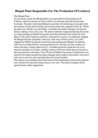 Bhopal Plant Responsible For The Production Of Carbaryl
The Bhopal Plant
As previously stated, the Bhopal plant was responsible for the production of
Carbaryl, otherwise known as Sevin which was released under the brand name
Eveready. The plant itself aided Bhopal somewhat with attracting new people with
the promise of jobs and fixing the inconsistent electricity supplied to the city. While
the plant was initially very profitable, eventually the market changed, leaving the
factory making a loss every year. The plant eventually stopped producing Sevin due
to a large backlog of Methyl Isocyanate and little demand in the market for it[1].
Many of the safety features could have reduced the severity, or completely stopped
the Bhopal Disaster altogether. However, with none of these active, very little
stopped the Methyl Isocyanate cloud from descending upon Bhopal. In addition
staff size was reduced below recommended levels, leaving very few workers on
shifts with only a single supervisor[1]. Available positions would now be a less
attractive prospect to workers, leading workers with fewer skills than previously to
take up positions in the plant. Over 50 tons of Methyl Isocyanate in liquid form was
stored in two tanks beneath the plants (though some workers claim that a 3rd reserve
tank was in use too), and were kept there for several months.
This makes it exceedingly likely that much of the maintenance and security features
were turned off to prevent losing money every year. The parent company likely
ignored many safety suggestions
 