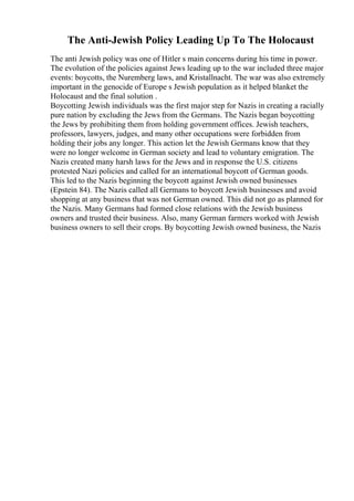 The Anti-Jewish Policy Leading Up To The Holocaust
The anti Jewish policy was one of Hitler s main concerns during his time in power.
The evolution of the policies against Jews leading up to the war included three major
events: boycotts, the Nuremberg laws, and Kristallnacht. The war was also extremely
important in the genocide of Europe s Jewish population as it helped blanket the
Holocaust and the final solution .
Boycotting Jewish individuals was the first major step for Nazis in creating a racially
pure nation by excluding the Jews from the Germans. The Nazis began boycotting
the Jews by prohibiting them from holding government offices. Jewish teachers,
professors, lawyers, judges, and many other occupations were forbidden from
holding their jobs any longer. This action let the Jewish Germans know that they
were no longer welcome in German society and lead to voluntary emigration. The
Nazis created many harsh laws for the Jews and in response the U.S. citizens
protested Nazi policies and called for an international boycott of German goods.
This led to the Nazis beginning the boycott against Jewish owned businesses
(Epstein 84). The Nazis called all Germans to boycott Jewish businesses and avoid
shopping at any business that was not German owned. This did not go as planned for
the Nazis. Many Germans had formed close relations with the Jewish business
owners and trusted their business. Also, many German farmers worked with Jewish
business owners to sell their crops. By boycotting Jewish owned business, the Nazis
 