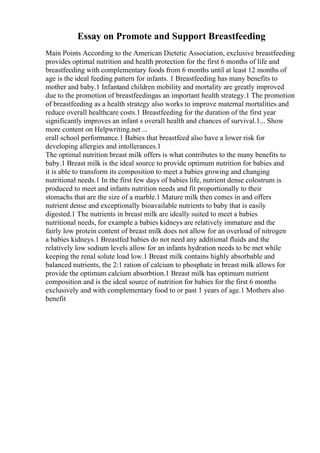 Essay on Promote and Support Breastfeeding
Main Points According to the American Dietetic Association, exclusive breastfeeding
provides optimal nutrition and health protection for the first 6 months of life and
breastfeeding with complementary foods from 6 months until at least 12 months of
age is the ideal feeding pattern for infants. 1 Breastfeeding has many benefits to
mother and baby.1 Infantand children mobility and mortality are greatly improved
due to the promotion of breastfeedingas an important health strategy.1 The promotion
of breastfeeding as a health strategy also works to improve maternal mortalities and
reduce overall healthcare costs.1 Breastfeeding for the duration of the first year
significantly improves an infant s overall health and chances of survival.1... Show
more content on Helpwriting.net ...
erall school performance.1 Babies that breastfeed also have a lower risk for
developing allergies and intollerances.1
The optimal nutrition breast milk offers is what contributes to the many benefits to
baby.1 Breast milk is the ideal source to provide optimum nutrition for babies and
it is able to transform its composition to meet a babies growing and changing
nutritional needs.1 In the first few days of babies life, nutrient dense colostrum is
produced to meet and infants nutrition needs and fit proportionally to their
stomachs that are the size of a marble.1 Mature milk then comes in and offers
nutrient dense and exceptionally bioavailable nutrients to baby that is easily
digested.1 The nutrients in breast milk are ideally suited to meet a babies
nutritional needs, for example a babies kidneys are relatively immature and the
fairly low protein content of breast milk does not allow for an overload of nitrogen
a babies kidneys.1 Breastfed babies do not need any additional fluids and the
relatively low sodium levels allow for an infants hydration needs to be met while
keeping the renal solute load low.1 Breast milk contains highly absorbable and
balanced nutrients, the 2:1 ration of calcium to phosphate in breast milk allows for
provide the optimum calcium absorbtion.1 Breast milk has optimum nutrient
composition and is the ideal source of nutrition for babies for the first 6 months
exclusively and with complementary food to or past 1 years of age.1 Mothers also
benefit
 