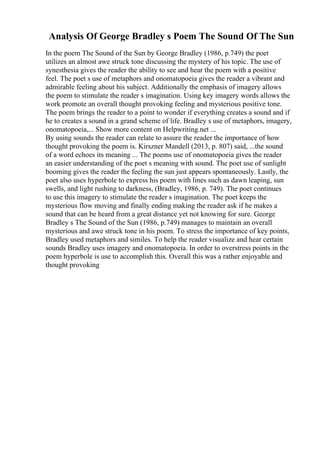 Analysis Of George Bradley s Poem The Sound Of The Sun
In the poem The Sound of the Sun by George Bradley (1986, p.749) the poet
utilizes an almost awe struck tone discussing the mystery of his topic. The use of
synesthesia gives the reader the ability to see and hear the poem with a positive
feel. The poet s use of metaphors and onomatopoeia gives the reader a vibrant and
admirable feeling about his subject. Additionally the emphasis of imagery allows
the poem to stimulate the reader s imagination. Using key imagery words allows the
work promote an overall thought provoking feeling and mysterious positive tone.
The poem brings the reader to a point to wonder if everything creates a sound and if
he to creates a sound in a grand scheme of life. Bradley s use of metaphors, imagery,
onomatopoeia,... Show more content on Helpwriting.net ...
By using sounds the reader can relate to assure the reader the importance of how
thought provoking the poem is. Kirszner Mandell (2013, p. 807) said, ...the sound
of a word echoes its meaning ... The poems use of onomatopoeia gives the reader
an easier understanding of the poet s meaning with sound. The poet use of sunlight
booming gives the reader the feeling the sun just appears spontaneously. Lastly, the
poet also uses hyperbole to express his poem with lines such as dawn leaping, sun
swells, and light rushing to darkness, (Bradley, 1986, p. 749). The poet continues
to use this imagery to stimulate the reader s imagination. The poet keeps the
mysterious flow moving and finally ending making the reader ask if he makes a
sound that can be heard from a great distance yet not knowing for sure. George
Bradley s The Sound of the Sun (1986, p.749) manages to maintain an overall
mysterious and awe struck tone in his poem. To stress the importance of key points,
Bradley used metaphors and similes. To help the reader visualize and hear certain
sounds Bradley uses imagery and onomatopoeia. In order to overstress points in the
poem hyperbole is use to accomplish this. Overall this was a rather enjoyable and
thought provoking
 