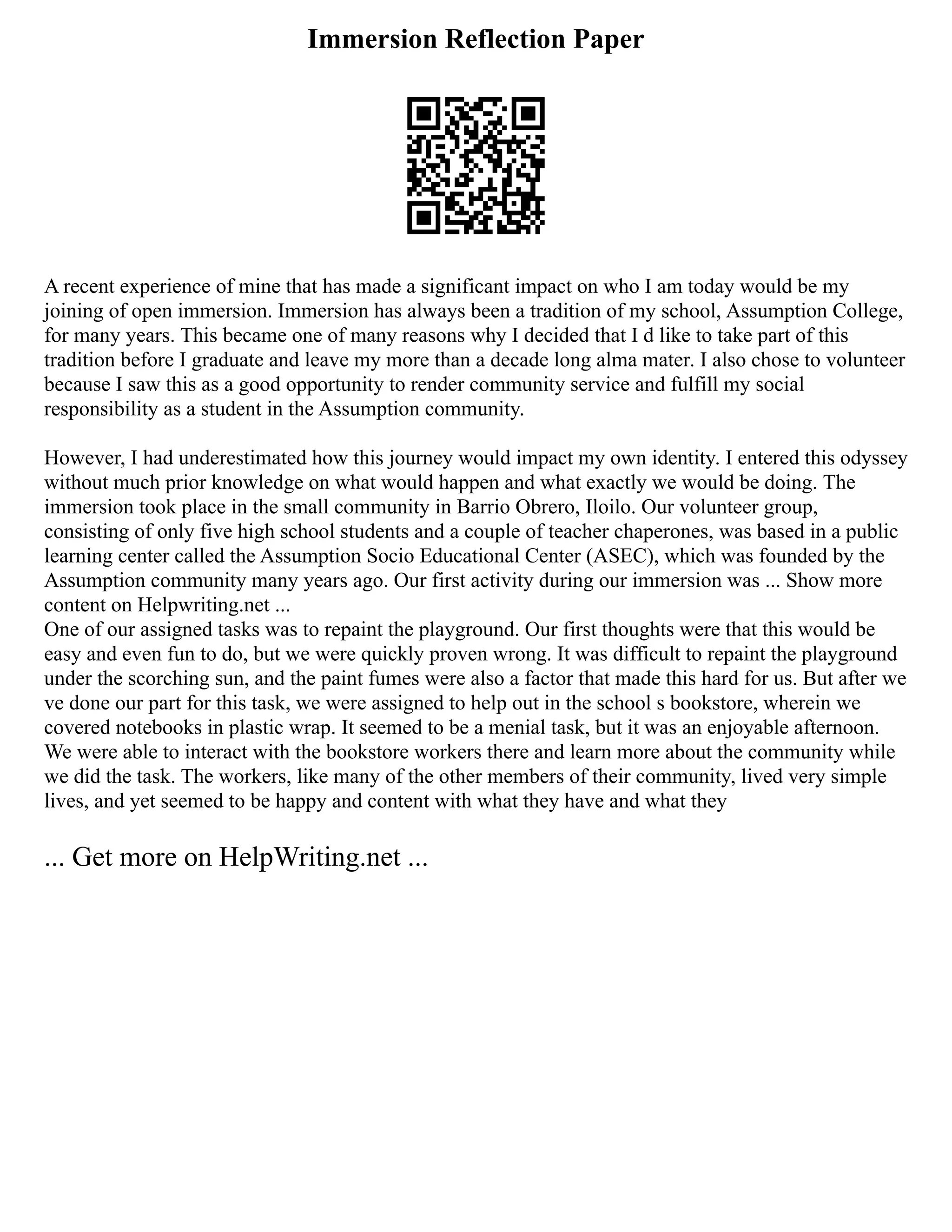 Immersion Reflection Paper
A recent experience of mine that has made a significant impact on who I am today would be my
joining of open immersion. Immersion has always been a tradition of my school, Assumption College,
for many years. This became one of many reasons why I decided that I d like to take part of this
tradition before I graduate and leave my more than a decade long alma mater. I also chose to volunteer
because I saw this as a good opportunity to render community service and fulfill my social
responsibility as a student in the Assumption community.
However, I had underestimated how this journey would impact my own identity. I entered this odyssey
without much prior knowledge on what would happen and what exactly we would be doing. The
immersion took place in the small community in Barrio Obrero, Iloilo. Our volunteer group,
consisting of only five high school students and a couple of teacher chaperones, was based in a public
learning center called the Assumption Socio Educational Center (ASEC), which was founded by the
Assumption community many years ago. Our first activity during our immersion was ... Show more
content on Helpwriting.net ...
One of our assigned tasks was to repaint the playground. Our first thoughts were that this would be
easy and even fun to do, but we were quickly proven wrong. It was difficult to repaint the playground
under the scorching sun, and the paint fumes were also a factor that made this hard for us. But after we
ve done our part for this task, we were assigned to help out in the school s bookstore, wherein we
covered notebooks in plastic wrap. It seemed to be a menial task, but it was an enjoyable afternoon.
We were able to interact with the bookstore workers there and learn more about the community while
we did the task. The workers, like many of the other members of their community, lived very simple
lives, and yet seemed to be happy and content with what they have and what they
... Get more on HelpWriting.net ...
 