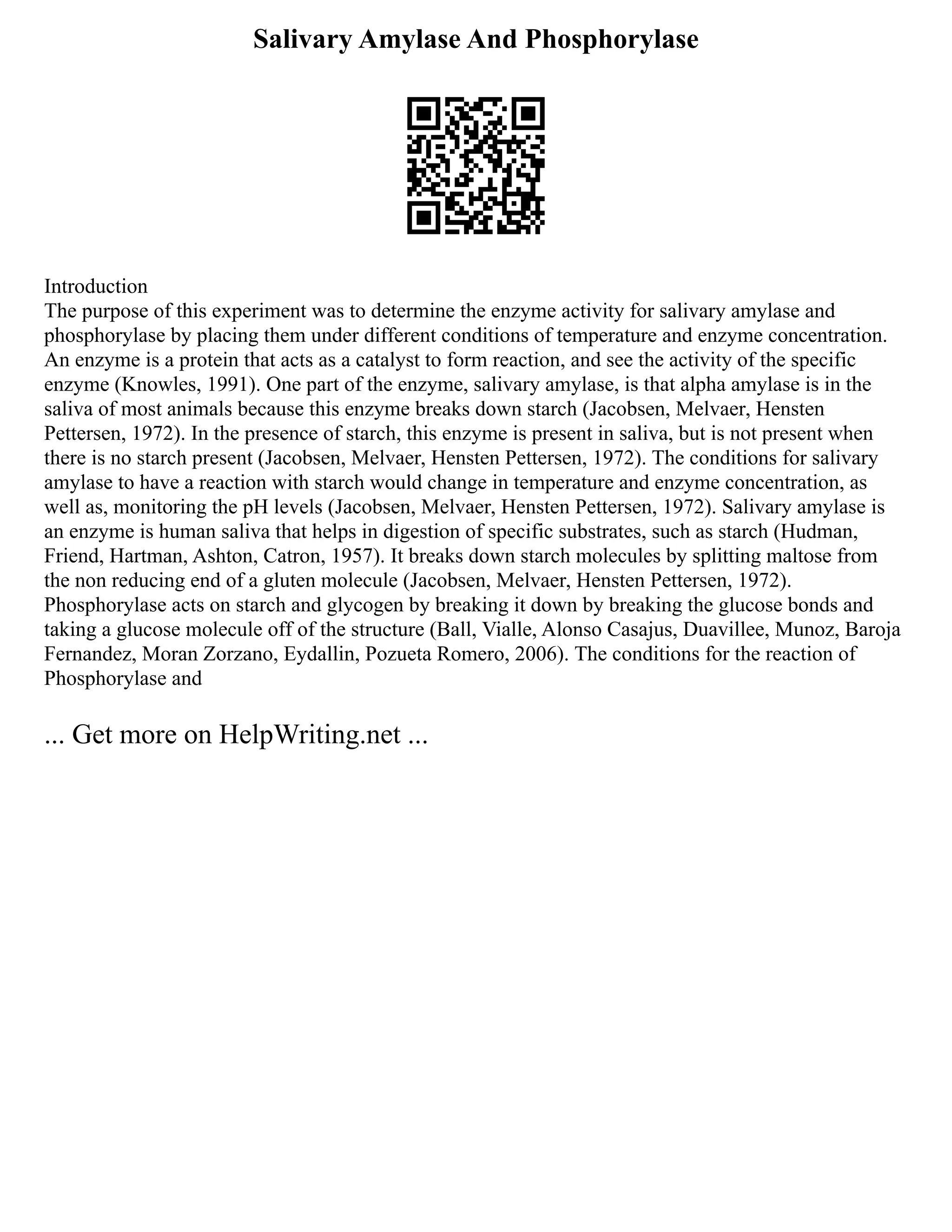 Salivary Amylase And Phosphorylase
Introduction
The purpose of this experiment was to determine the enzyme activity for salivary amylase and
phosphorylase by placing them under different conditions of temperature and enzyme concentration.
An enzyme is a protein that acts as a catalyst to form reaction, and see the activity of the specific
enzyme (Knowles, 1991). One part of the enzyme, salivary amylase, is that alpha amylase is in the
saliva of most animals because this enzyme breaks down starch (Jacobsen, Melvaer, Hensten
Pettersen, 1972). In the presence of starch, this enzyme is present in saliva, but is not present when
there is no starch present (Jacobsen, Melvaer, Hensten Pettersen, 1972). The conditions for salivary
amylase to have a reaction with starch would change in temperature and enzyme concentration, as
well as, monitoring the pH levels (Jacobsen, Melvaer, Hensten Pettersen, 1972). Salivary amylase is
an enzyme is human saliva that helps in digestion of specific substrates, such as starch (Hudman,
Friend, Hartman, Ashton, Catron, 1957). It breaks down starch molecules by splitting maltose from
the non reducing end of a gluten molecule (Jacobsen, Melvaer, Hensten Pettersen, 1972).
Phosphorylase acts on starch and glycogen by breaking it down by breaking the glucose bonds and
taking a glucose molecule off of the structure (Ball, Vialle, Alonso Casajus, Duavillee, Munoz, Baroja
Fernandez, Moran Zorzano, Eydallin, Pozueta Romero, 2006). The conditions for the reaction of
Phosphorylase and
... Get more on HelpWriting.net ...
 
