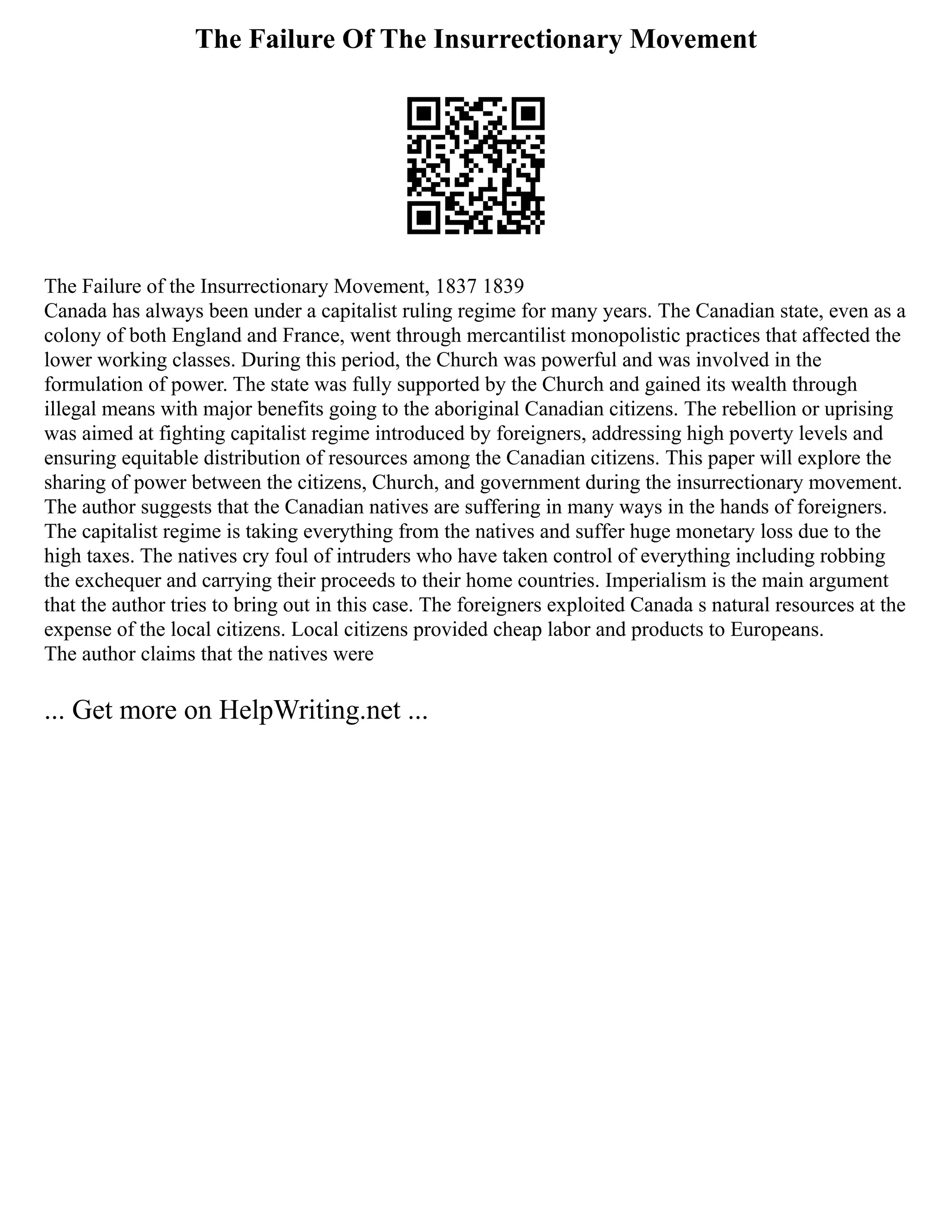 The Failure Of The Insurrectionary Movement
The Failure of the Insurrectionary Movement, 1837 1839
Canada has always been under a capitalist ruling regime for many years. The Canadian state, even as a
colony of both England and France, went through mercantilist monopolistic practices that affected the
lower working classes. During this period, the Church was powerful and was involved in the
formulation of power. The state was fully supported by the Church and gained its wealth through
illegal means with major benefits going to the aboriginal Canadian citizens. The rebellion or uprising
was aimed at fighting capitalist regime introduced by foreigners, addressing high poverty levels and
ensuring equitable distribution of resources among the Canadian citizens. This paper will explore the
sharing of power between the citizens, Church, and government during the insurrectionary movement.
The author suggests that the Canadian natives are suffering in many ways in the hands of foreigners.
The capitalist regime is taking everything from the natives and suffer huge monetary loss due to the
high taxes. The natives cry foul of intruders who have taken control of everything including robbing
the exchequer and carrying their proceeds to their home countries. Imperialism is the main argument
that the author tries to bring out in this case. The foreigners exploited Canada s natural resources at the
expense of the local citizens. Local citizens provided cheap labor and products to Europeans.
The author claims that the natives were
... Get more on HelpWriting.net ...
 