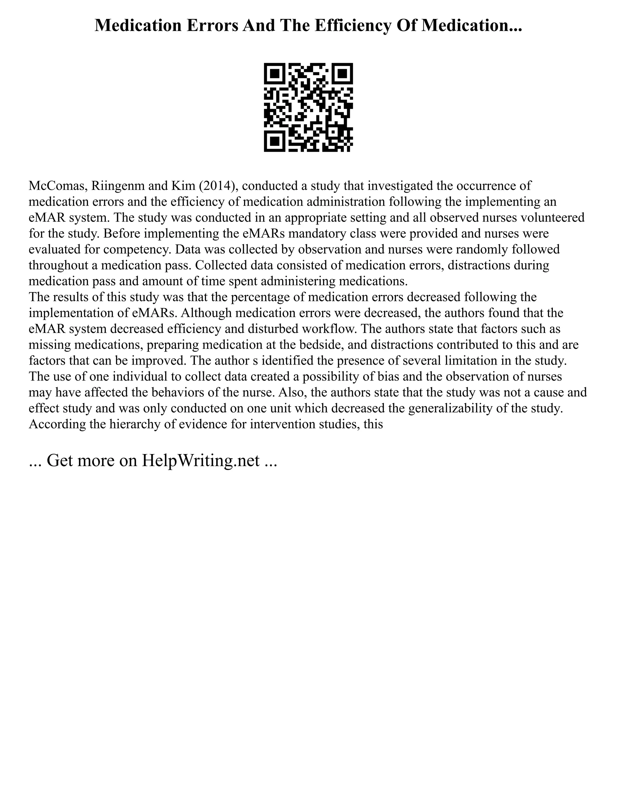 Medication Errors And The Efficiency Of Medication...
McComas, Riingenm and Kim (2014), conducted a study that investigated the occurrence of
medication errors and the efficiency of medication administration following the implementing an
eMAR system. The study was conducted in an appropriate setting and all observed nurses volunteered
for the study. Before implementing the eMARs mandatory class were provided and nurses were
evaluated for competency. Data was collected by observation and nurses were randomly followed
throughout a medication pass. Collected data consisted of medication errors, distractions during
medication pass and amount of time spent administering medications.
The results of this study was that the percentage of medication errors decreased following the
implementation of eMARs. Although medication errors were decreased, the authors found that the
eMAR system decreased efficiency and disturbed workflow. The authors state that factors such as
missing medications, preparing medication at the bedside, and distractions contributed to this and are
factors that can be improved. The author s identified the presence of several limitation in the study.
The use of one individual to collect data created a possibility of bias and the observation of nurses
may have affected the behaviors of the nurse. Also, the authors state that the study was not a cause and
effect study and was only conducted on one unit which decreased the generalizability of the study.
According the hierarchy of evidence for intervention studies, this
... Get more on HelpWriting.net ...
 
