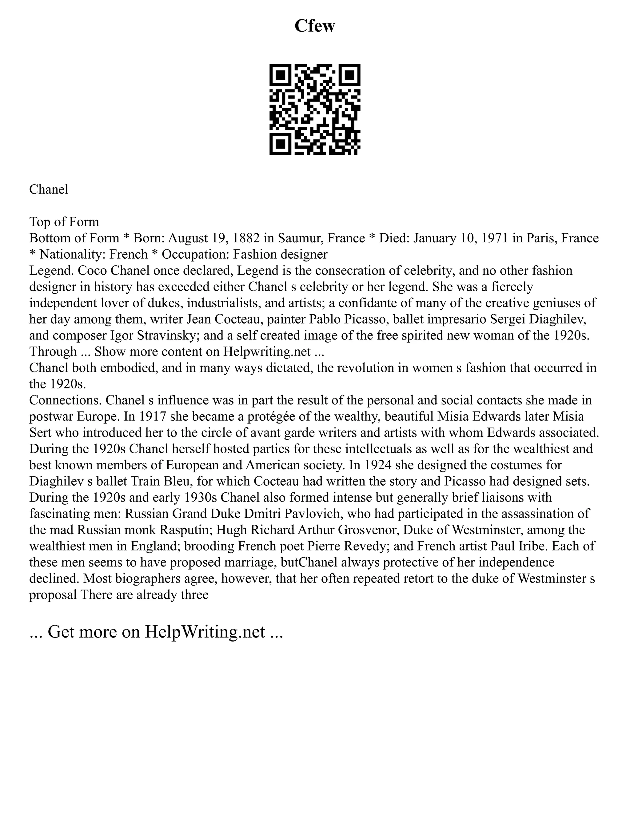 Cfew
Chanel
Top of Form
Bottom of Form * Born: August 19, 1882 in Saumur, France * Died: January 10, 1971 in Paris, France
* Nationality: French * Occupation: Fashion designer
Legend. Coco Chanel once declared, Legend is the consecration of celebrity, and no other fashion
designer in history has exceeded either Chanel s celebrity or her legend. She was a fiercely
independent lover of dukes, industrialists, and artists; a confidante of many of the creative geniuses of
her day among them, writer Jean Cocteau, painter Pablo Picasso, ballet impresario Sergei Diaghilev,
and composer Igor Stravinsky; and a self created image of the free spirited new woman of the 1920s.
Through ... Show more content on Helpwriting.net ...
Chanel both embodied, and in many ways dictated, the revolution in women s fashion that occurred in
the 1920s.
Connections. Chanel s influence was in part the result of the personal and social contacts she made in
postwar Europe. In 1917 she became a protégée of the wealthy, beautiful Misia Edwards later Misia
Sert who introduced her to the circle of avant garde writers and artists with whom Edwards associated.
During the 1920s Chanel herself hosted parties for these intellectuals as well as for the wealthiest and
best known members of European and American society. In 1924 she designed the costumes for
Diaghilev s ballet Train Bleu, for which Cocteau had written the story and Picasso had designed sets.
During the 1920s and early 1930s Chanel also formed intense but generally brief liaisons with
fascinating men: Russian Grand Duke Dmitri Pavlovich, who had participated in the assassination of
the mad Russian monk Rasputin; Hugh Richard Arthur Grosvenor, Duke of Westminster, among the
wealthiest men in England; brooding French poet Pierre Revedy; and French artist Paul Iribe. Each of
these men seems to have proposed marriage, butChanel always protective of her independence
declined. Most biographers agree, however, that her often repeated retort to the duke of Westminster s
proposal There are already three
... Get more on HelpWriting.net ...
 